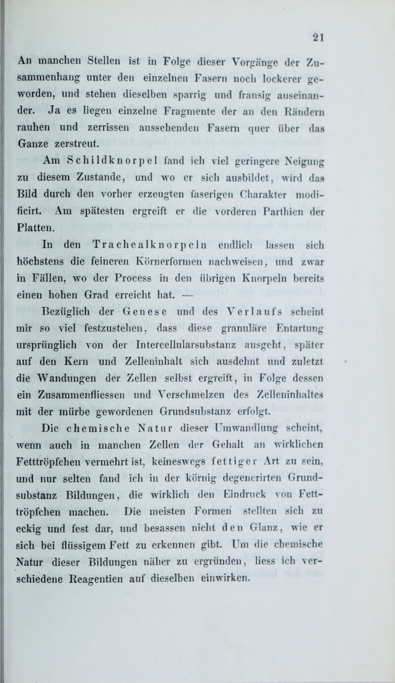An manchen Stellen ist in Folge dieser Vorgänge der Zu- sammenhang unter den einzelnen Fasern noch lockerer ge- worden, und stehen dieselben sparrig und fransig auseinan- der. Ja es liegen einzelne Fragmente der an den Rändern rauhen und zerrissen aussehenden Fasern quer über das Ganze zerstreut. Am Schildknorpel fand ich viel geringere Neigung zu diesem Zustande, und wo er sich ausbildet, wird das Bild durch den vorher erzeugten faserigen Charakter modi- ficirt. Am spätesten ergreift er die vorderen Partbien der Platten. In den Trachealknorpcln endlich lassen sich höchstens die feineren Körnerformen nachweisen, und zwar in Fällen, wo der Process in den übrigen Knorpeln bereits einen hohen Grad erreicht hat. — Bezüglich der Genese und des Verlaufs scheint mir so viel festzustehen, dass diese granuläre Ihitartung ursprünglich von der Intercellularsubstanz ausgeht, sj)ätcr auf den Kern und Zelleninhalt sich ausdehnt und zuletzt die Wandungen der Zellen selbst ergreift, in Folge dessen ein Zusammenfliessen und Verschmelzen des Zelleninhaltes mit der mürbe gewordenen Grundsubstanz erfolgt. Die chemische Natur dieser Umwandlung scheint, wenn auch in manchen Zellen der Gehalt an wirklichen Fetttröpfchen vermehrt ist, keineswegs fettiger Art zu .«ein, und nur selten fand ich in der körnig degenerirten Grund- substanz Bildungen, die wirklich den Eindruck von Fctt- tröpfchen machen. Die meisten Formen stellten sich zu eckig und fest dar, und besassen nicht den Glanz, wie er sich bei flüssigem Fett zu erkennen gibt. Um die chemische Natur dieser Bildungen näher zu ergründen, liess ich ver- schiedene Reagentien auf dieselben einwirken.