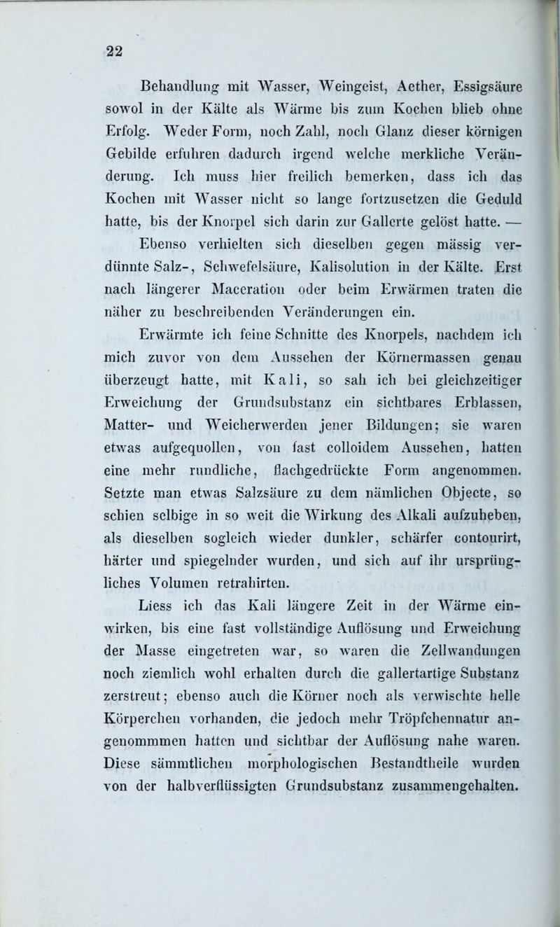 Behandlung mit Wasser, Weingeist, Aether, Essigsäure sowol in der Kälte als Wärme bis zum Kochen blieb ohne Erfolg. Weder Form, noch Zahl, noch Glanz dieser körnigen Gebilde erfuhren dadurch irgend welche merkliche Verän- derung. Ich muss hier freilich bemerken, dass ich das Kochen mit Wasser nicht so lange fortzusetzen die Geduld hatte, bis der Knorpel sich darin zur Gallerte gelöst hatte. — Ebenso verhielten sich dieselben gegen mässig ver- dünnte Salz-, Schwefelsäure, Kalisolution in der Kälte. Erst nach längerer Maccration oder beim Erwärmen traten die näher zu beschreibenden Veränderungen ein. Erwärmte ich feine Schnitte des Knorpels, nachdem ich mich zuvor von dem Aussehen der Körnermassen genau überzeugt hatte, mit Kali, so sah ich bei gleichzeitiger Erweichung der Gruiidsubstanz ein sichtbares Erblassen, Matter- und Weicherwerden jener Bildungen; sie waren etwas aufgequollen, von fast colloidem Aussehen, hatten eine mehr rundliche, flachgedrückte Form angenommen. Setzte man etwas Salzsäure zu dem nämlichen Objecte, so schien selbige in so weit die Wirkung des Alkali aufzuhebeii, als dieselben sogleich wieder dunkler, schärfer contourirt, härter und spiegelnder wurden, und sich auf ihr ursprüng- liches Volumen retrahirten. Liess ich das Kali längere Zeit in der Wärme ein- wirken, bis eine fast vollständige Auflösung und Erweichung der Masse eingetreten war, so waren die Zell Wandungen noch ziemlich wohl erhalten durch die gallertartige Substanz zerstreut; ebenso auch die Körner noch als verwischte helle Körperchen vorhanden, die jedoch mehr Tröpfchennatur an- genommmen hatten und sichtbar der Auflösung nahe waren. Diese sämmtlichen morphologischen Bestandtheile wurden von der halb verflüssigten Grundsubstanz zusammengehalten.