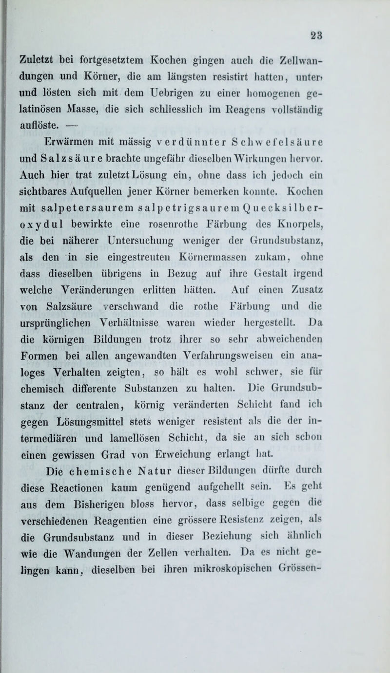 Zuletzt bei fortgesetztem Kochen gingen aucli die Zellwan- dungen und Körner, die am längsten resistirt hatten, unter) und lösten sich mit dem Uebrigen zu einer homogenen ge- latinösen Masse, die sich schliesslich im Keagens vollständig auflöste. — Erwärmen mit mässig verdünnter Schwefelsäure und Salzsäure brachte ungefähr dieselben Wirkungen hervor. Auch hier trat zuletzt Lösung ein, ohne dass ich jedoch ein sichtbares Aufquellen jener Körner bemerken konnte. Kochen mit Salpeter saurem salpetrig saurem Quecksilber- oxyd ul bewirkte eine rosenrothe Färbung des Knorpels, die bei näherer Untersuchung weniger der Grundsubstanz, als den in sie eingestreuten Körnermassen zukam, ohne dass dieselben übrigens in Bezug auf ihre Gestalt irgend welche Veränderungen erlitten hätten. Auf einen Zusatz von Salzsäure verschwand die rothe Färbung und die ursprünglichen Verhältnisse waren wieder hergestcllt. Da die körnigen Bildungen trotz ihrer so sehr abweichenden Formen bei allen angewandten Verfahrungsweisen ein ana- loges Verhalten zeigten, so hält es v/ohl schwer, sie für chemisch differente Substanzen zu halten. Die Grundsub- stanz der centralen, körnig veränderten Schicht fand ich gegen Lösungsmittel stets weniger resistent als die der in- termediären und lamellösen Schicht, da sie an sich schon einen gewissen Grad von Erweichung erlangt hat. Die chemische Natur dieser Bildungen dürfte durch diese Reactionen kaum genügend aufgehellt sein. Es geht aus dem Bisherigen bloss hervor, dass selbige gegen die verschiedenen Reagentien eine grössere Resistenz zeigen, als die Grundsubstanz und in dieser Beziehung sich ähnlich wie die Wandungen der Zellen verhalten. Da es nicht ge- lingen kann, dieselben bei ihren mikroskopischen Grössen-