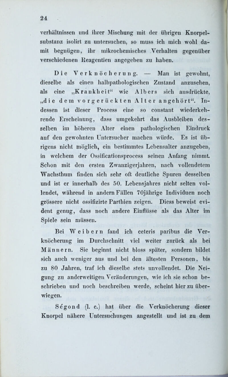 Verhältnissen und ihrer Mischung mit der übrigen Knorpel- substanz isolirt zu untersuchen, so muss ich mich wohl da- mit begnügen, ihr mikrochemisches .Verhalten gegenüber verschiedenen Reagentien angegeben zu haben. Die Verknöcherung. — Man ist gewohnt, dieselbe als einen halbpathologischen Zustand anzusehen, als eine „Krankheit“ wie AIbers sich aiisdrückte, „die dem vorgerückten Alter a n geh ö r t“. In- dessen ist dieser Process eine so constant wiederkeh- rende Erscheinung, dass umgekehrt das Ausbleiben des- selben im höheren Alter einen pathologischen Eindruck auf den gewohnten Untersucher machen würde. Es ist üb- rigens nicht möglich, ein bestimmtes Lebensalter anzugeben, in welchem der Ossificationsprocess seinen Anfang nimmt Schon mit den ersten Zwanzigerjahren, nach vollendetem Wachsthum finden sich sehr oft deutliche Spuren desselben und ist er innerhalb des 50. Lebensjahres nicht selten vol- lendet, während in andern Fällen 70jährige Individuen noch grössere nicht ossifizirte Parthien zeigen. Diess beweist evi- dent genug, dass noch andere Einflüsse als das Alter im Spiele sein müssen. Bei W e i b e r n fand ich ceteris paribus die Ver- knöcherung im Durchschnitt viel weiter zurück als bei Männern. Sie beginnt nicht bloss später, sondern bildet sich auch weniger aus und bei den ältesten Personen, bis zu 80 Jahren, traf ich dieselbe stets unvollendet. Die Nei- gung zu anderweitigen Veränderungen, wie ich sie schon be- schrieben und noch beschreiben werde, scheint hier zu über- wiegen. Segond (1. c.) hat über die Verknöcherung dieser Knorpel nähere Untersuchungen angestellt und ist zu dem