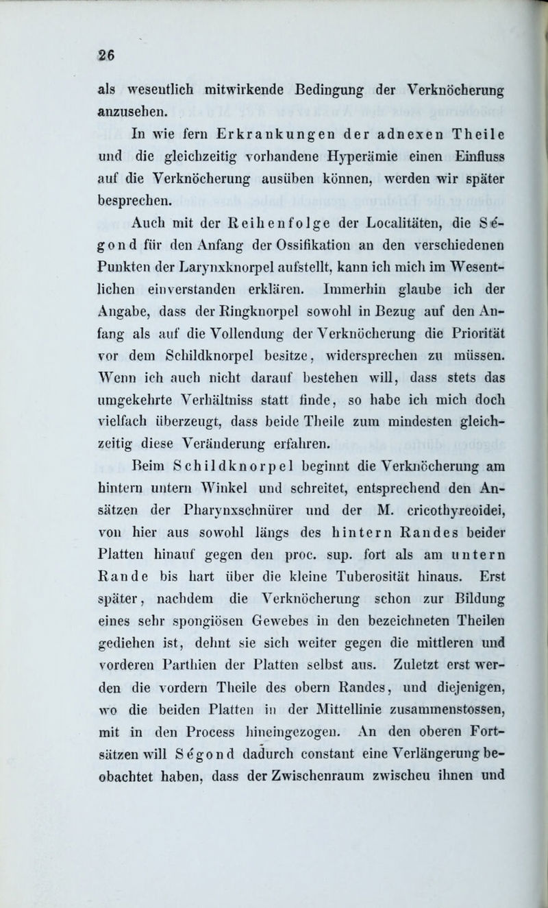 als weseutlich mitwirkende Bedingung der Verknöcherung anzusehen. In wie fern Erkrankungen der adnexen Theile und die gleichzeitig vorhandene Hyperämie einen Einfluss auf die Verknöcherung ausüben können, werden wir später besprechen. Auch mit der Reihenfolge der Localitäten, die Sö- gond für den Anfang der Ossifikation an den verschiedenen Punkten der Larynxknorpel aufstellt, kann ich mich im Wesent- lichen einverstanden erklären. Immerhin glaube ich der Angabe, dass der Ringknorpel sowohl in Bezug auf den An- fang als auf die Vollendung der Verknöcherung die Priorität vor dem Schildknorpel besitze, widersprechen zu müssen. Wenn ich auch nicht darauf bestehen will, dass stets das umgekehrte Verhältniss statt finde, so habe ich mich doch vielfach überzeugt, dass beide Theile zum mindesten gleich- zeitig diese Veränderung erfahren. Beim Schildknorpel beginnt die Verknöcherung am hintern untern Winkel und schreitet, entsprechend den An- sätzen der Pharynxschnürer und der M. cricothyreoidei, von hier aus sowohl längs des hintern Randes beider Platten hinauf gegen den proc. sup. fort als am untern Rande bis hart über die kleine Tuberosität hinaus. Erst später, nachdem die Verknöcherung schon zur Bildung eines sehr spongiösen Gewebes in den bezeichneten Theilen gediehen ist, dehnt sie sich weiter gegen die mittleren und vorderen Parthien der Platten selbst ans. Zuletzt erst wer- den die vordem Theile des obern Randes, und diejenigen, wo die beiden Platten in der Mittellinie zusaminenstossen, mit in den Process liineingezogen. An den oberen Fort- sätzen will Segond dadurch constant eine Verlängerung be- obachtet haben, dass der Zwischenraum zwischen ihnen und