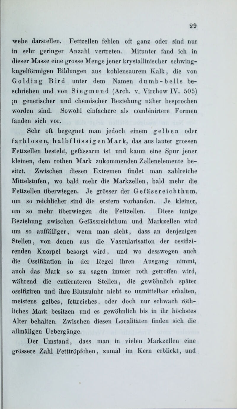 webe darstellen. Fettzellen fehlen oft ganz oder sind nur in sehr geringer Anzahl vertreten. Mitunter fand ich in dieser Masse eine grosse Menge jener krystallinisclier schwing- kugelförmigen Bildungen aus kohlensaurem Kalk, die von Golding Bird unter dem Namen dumh-bells be- schrieben und von Siegmund (Arch. v. Vircliow IV. 505) jn genetischer und chemischer Beziehung näher besprochen worden sind. Sowohl einfachere als comhinirtere Formen fanden sich vor. Sehr oft begegnet man jedoch einem gelben oder farblosen, halbflüssigen Mark, das aus lauter grossen Fettzellen besteht, gefässarm ist und kaum eine Spur jener kleinen, dem rothen Mark zukommenden Zelleneleinente be- sitzt. Zwischen diesen Extremen findet man zahlreiche Mittelstufen, wo bald mehr die Markzellen, bald mehr die Fettzellen überwiegen. Je grösser der Gefässreichthum, um so reichlicher sind die erstem vorhanden. Je kleiner, um so mehr überwiegen die Fettzellen. Diese innige Beziehung zwischen Gefässreichthum und Markzellen wird um so auffälliger, wenn man sieht, dass an denjenigen Stellen, von denen aus die Vascularisation der ossifizi- renden Knorpel besorgt wird, und wo desswegen auch die Ossifikation in der Regel ihren Ausgang nimmt, auch das Mark so zu sagen immer roth getrofl’en wird, während die entfernteren Stellen, die gewöhnlich später ossifiziren und ihre Blutzufuhr nicht so unmittelbar erhalten, meistens gelbes, fettreiches, oder doch nur schwach röth- liches Mark besitzen und es gewöhnlich bis in ihr höchstes Alter behalten. Zwischen diesen Localitäten finden sich die allmäligen Uebergänge. Der Umstand, dass man in vielen Markzellen eine grössere Zahl Fetttröpfchen, zumal im Kern erblickt, und