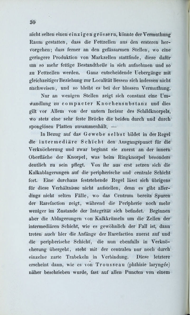 I 30 nicht selten einen einzigen grossem, könnte derVermuthung Raum gestatten, dass die Fettzellen aus den ersteren her- vorgehen; dass ferner an den gefässarmen Stellen, wo eine geringere Produktion von Markzellen stattfinde, diese dafür um so mehr fettige Bestandtheile in sich aiifnehmen und so zu Fettzellen werden. Ganz entscheidende Uebergänge mit gleichzeitigerBeziehung zur Localität Hessen sich indessen nicht nachweisen, und so bleibt es bei der blossen Vermuthung. Nur an Avenigen Stellen zeigt sich constant eine Um- wandlung zu compacter Knochensubstanz und dies gilt vor Allem von der untern Incisur des Schildknorpels, wo stets eine sehr feste Brücke die beiden durch und durch spongiösen Platten zusammenhält. — In Bezug auf das Gewebe selbst bildet in der Regel die intermediäre Schicht den Ausgangspunct für die Verknöcherung und zwar beginnt sie zuerst an der innern Oberfläche der Knorpel, was beim Ringknorpel besonders deutlich zu sein pflegt. Von ihr aus erst setzen sich die Kalkablagerungen auf die peripherische und centrale Schicht fort. Eine durchaus feststehende Regel lässt sich übrigens für diese Verhältnisse nicht aufstellen, denn es gibt aller- dings nicht selten Fälle, wo das Centrum bereits Spuren der Rarefaction zeigt, während die Peripherie noch mehr weniger im Zustande der Integrität sich befindet. Beginnen aber die Ablagerungen von Kalkkrümeln um die Zellen der intermediären Schicht, wie es gewöhnlich der Fall ist, dann treten auch hier die Anfänge der Rarefaction zuerst auf und die peripherische Schicht, die nun ebenfalls in Verknö- cherung übergeht, steht mit der centralen nur noch durch einzelne zarte Trabekeln in Verbindung. Diese letztere erscheint dann, wie es von Trousseau (phthisie laryngde) näher beschrieben wurde, fast auf allen Puncten von einem