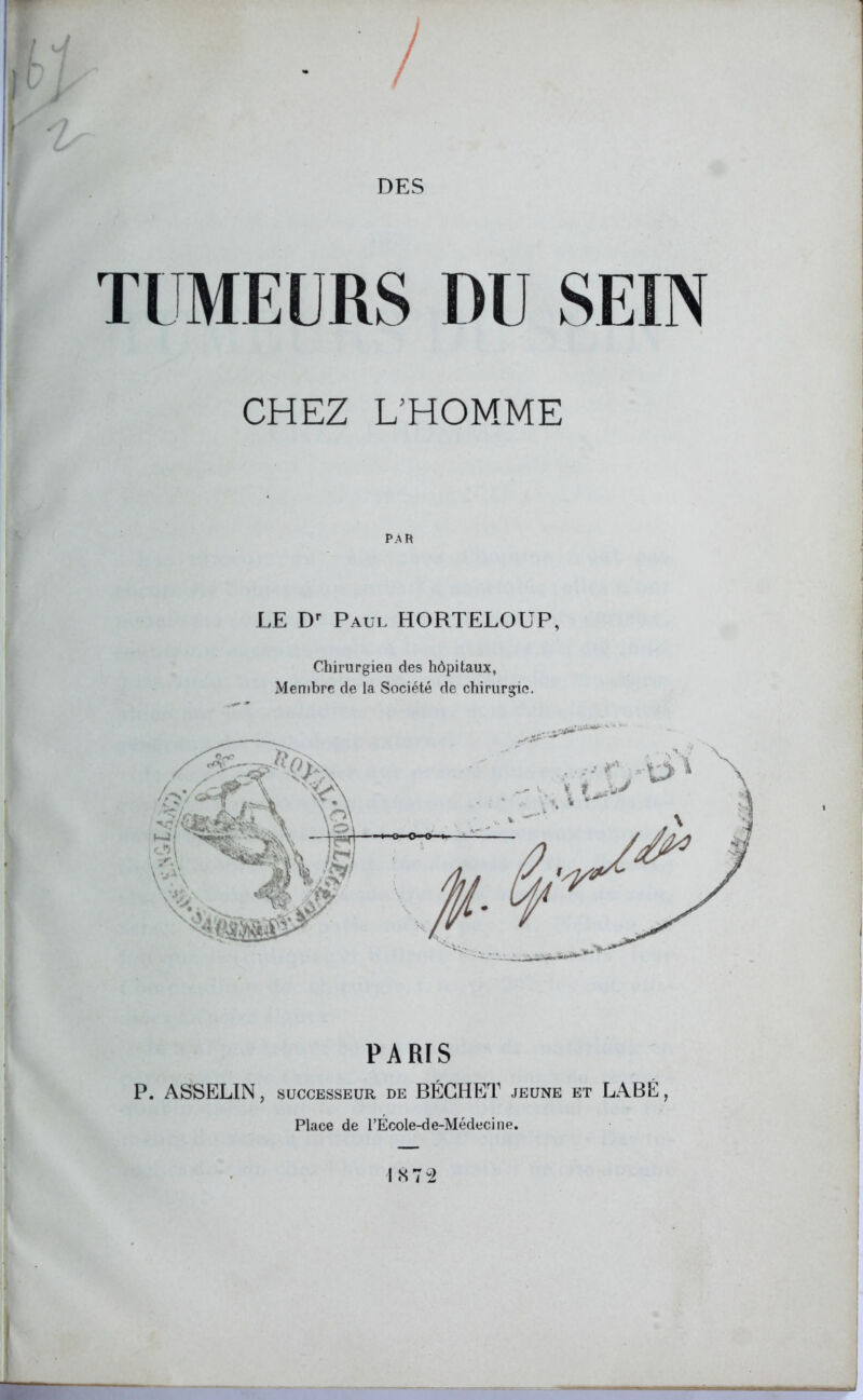 DES TUMEURS DU SEIN CHEZ L’HOMME LE Dr Paul HORTELOUP, Chirurgien des hôpitaux, Membre de la Société de chirurgie. PARIS P. ASSELIN, successeur de BÉGHET jeune et LABÉ, Place de l’École-de-Médecine.