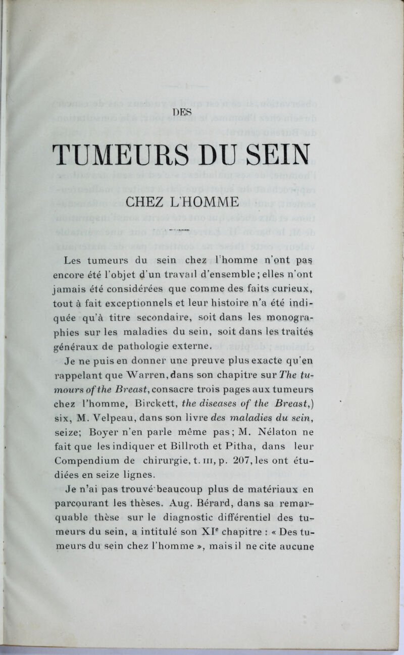 TUMEURS DU SEIN CHEZ L’HOMME Les tumeurs du sein chez l'homme n’ont pas encore été l’objet d’un travail d’ensemble ; elles n’ont jamais été considérées que comme des faits curieux, tout à fait exceptionnels et leur histoire n’a été indi- quée qu’à titre secondaire, soit dans les monogra- phies sur les maladies du sein, soit dans les traités généraux de pathologie externe. Je ne puis en donner une preuve plus exacte qu’en rappelant que Warren, dans son chapitre sur The tu- mours ofthe Breast, consacre trois pages aux tumeurs chez l’homme, Birckett, the diseases of the Breast.,) six, M. Velpeau, dans son livre des maladies du sein, seize; Boyer n’en parle même pas;M. Nélaton ne fait que les indiquer et Billroth et Pitha, dans leur Compendium de chirurgie, t. ni, p. 207, les ont étu- diées en seize lignes. Je n’ai pas trouvé beaucoup plus de matériaux en parcourant les thèses. Aug. Bérard, dans sa remar- quable thèse sur le diagnostic différentiel des tu- meurs du sein, a intitulé son XIe chapitre : « Des tu- meurs du sein chez l’homme », mais il ne cite aucune
