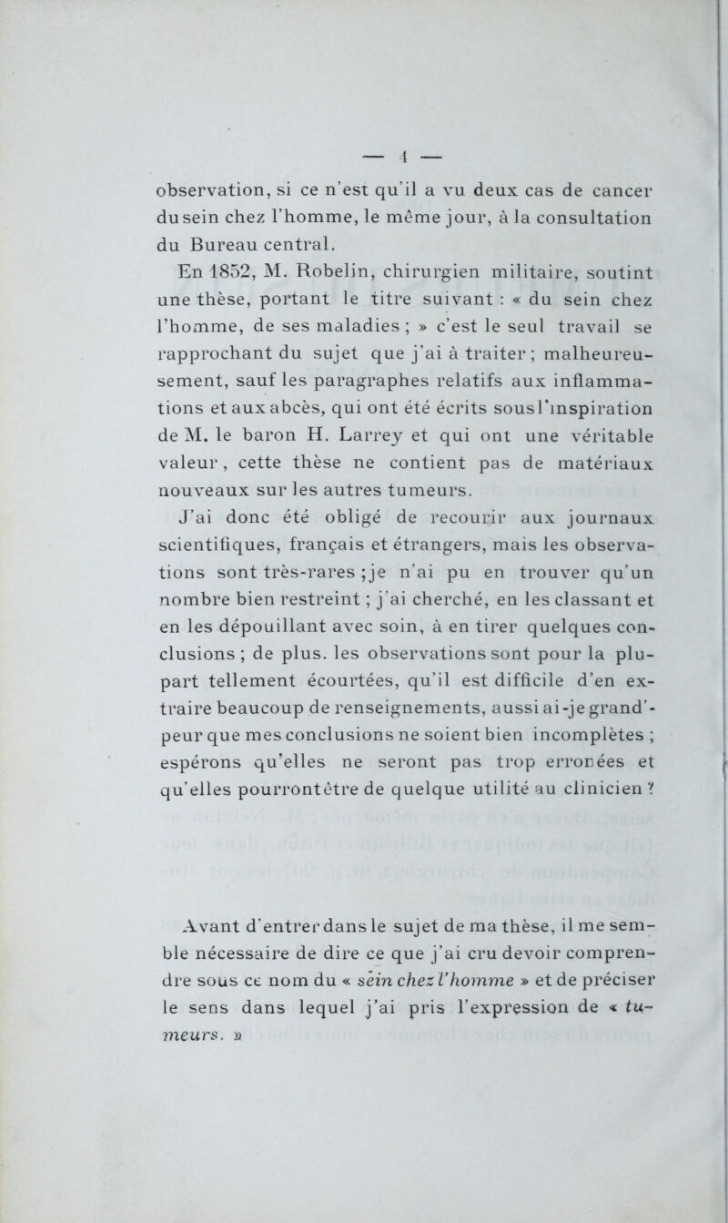 observation, si ce n’est qu’il a vu deux cas de cancer du sein chez l’homme, le même jour, à la consultation du Bureau central. En 1852, M. Robelin, chirurgien militaire, soutint une thèse, portant le titre suivant : « du sein chez l’homme, de ses maladies ; » c’est le seul travail se rapprochant du sujet que j’ai à traiter; malheureu- sement, sauf les paragraphes relatifs aux inflamma- tions et aux abcès, qui ont été écrits sousl'inspiration de M. le baron H. Larrey et qui ont une véritable valeur, cette thèse ne contient pas de matériaux nouveaux sur les autres tumeurs. J’ai donc été obligé de recourir aux journaux scientifiques, français et étrangers, mais les observa- tions sont très-rares ;je n’ai pu en trouver qu’un nombre bien restreint ; j’ai cherché, en les classant et en les dépouillant avec soin, à en tirer quelques con- clusions ; de plus, les observations sont pour la plu- part tellement écourtées, qu’il est difficile d’en ex- traire beaucoup de renseignements, aussi ai-je grand’- peur que mes conclusions ne soient bien incomplètes ; espérons qu’elles ne seront pas trop erronées et qu’elles pourrontêtre de quelque utilité au clinicien ? Avant d’entrer dans le sujet de ma thèse, il me sem- ble nécessaire de dire ce que j’ai cru devoir compren- dre sous ce nom du « sein chezl’homme » et de préciser le sens dans lequel j’ai pris l’expression de « tu- meurs. »