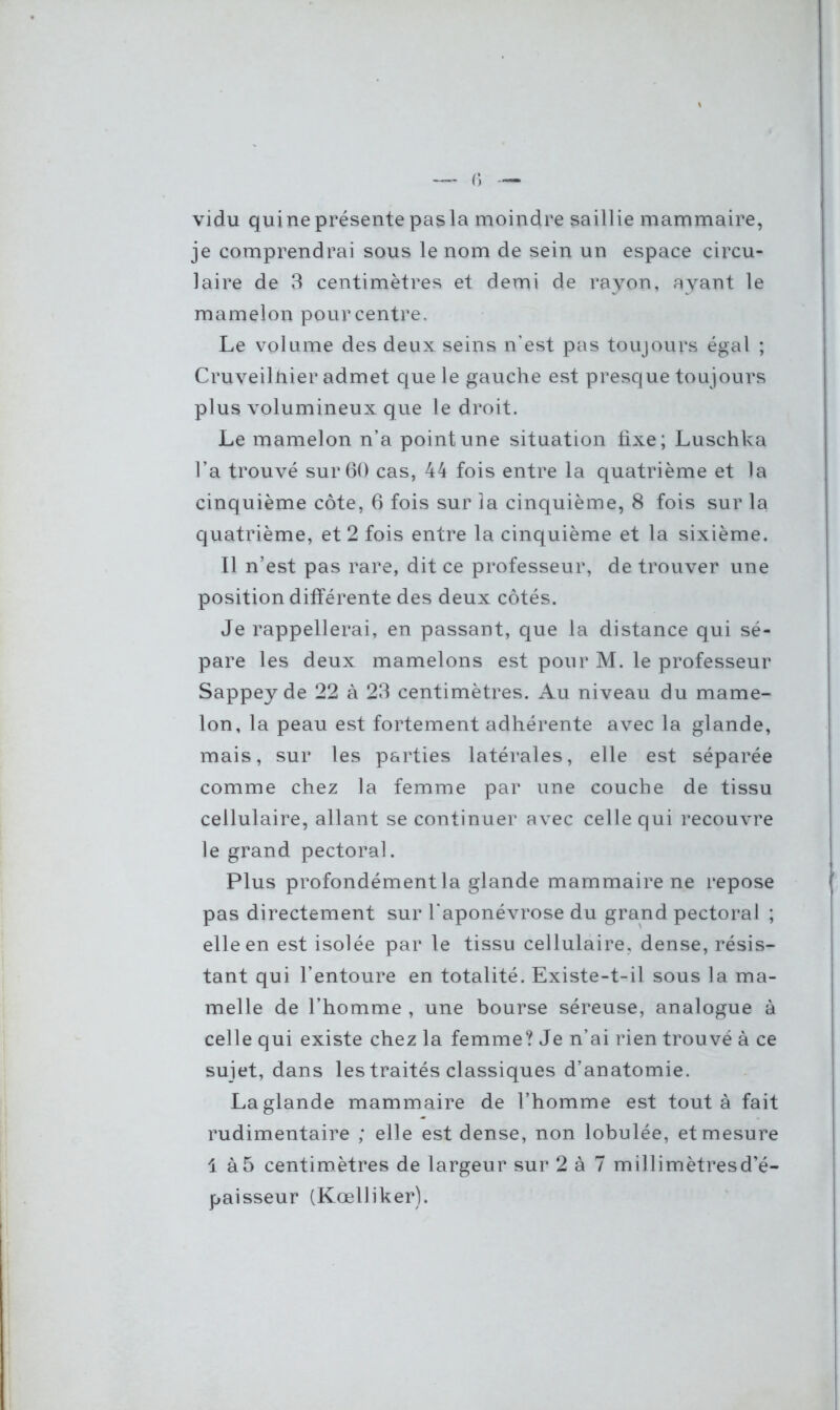 vidu qui ne présente pas la moindre saillie mammaire, je comprendrai sous le nom de sein un espace circu- laire de 3 centimètres et demi de rayon, ayant le mamelon pour centre. Le volume des deux seins n’est pas toujours égal ; Cruveilhier admet que le gauche est presque toujours plus volumineux que le droit. Le mamelon n’a point une situation fixe; Luschka l’a trouvé sur 60 cas, 44 fois entre la quatrième et la cinquième côte, 6 fois sur la cinquième, 8 fois sur la quatrième, et 2 fois entre la cinquième et la sixième. Il n’est pas rare, dit ce professeur, de trouver une position différente des deux côtés. Je rappellerai, en passant, que la distance qui sé- pare les deux mamelons est pour M. le professeur Sappeyde 22 à 23 centimètres. Au niveau du mame- lon, la peau est fortement adhérente avec la glande, mais, sur les parties latérales, elle est séparée comme chez la femme par une couche de tissu cellulaire, allant se continuer avec celle qui recouvre le grand pectoral. Plus profondément la glande mammaire ne repose pas directement sur l'aponévrose du grand pectoral ; elle en est isolée par le tissu cellulaire, dense, résis- tant qui l’entoure en totalité. Existe-t-il sous la ma- melle de l’homme , une bourse séreuse, analogue à celle qui existe chez la femme? Je n’ai rien trouvé à ce sujet, dans les traités classiques d’anatomie. La glande mammaire de l’homme est tout à fait rudimentaire ; elle est dense, non lobulée, et mesure 4 à5 centimètres de largeur sur 2 à 7 millimètresd’é- paisseur (Kœlliker).