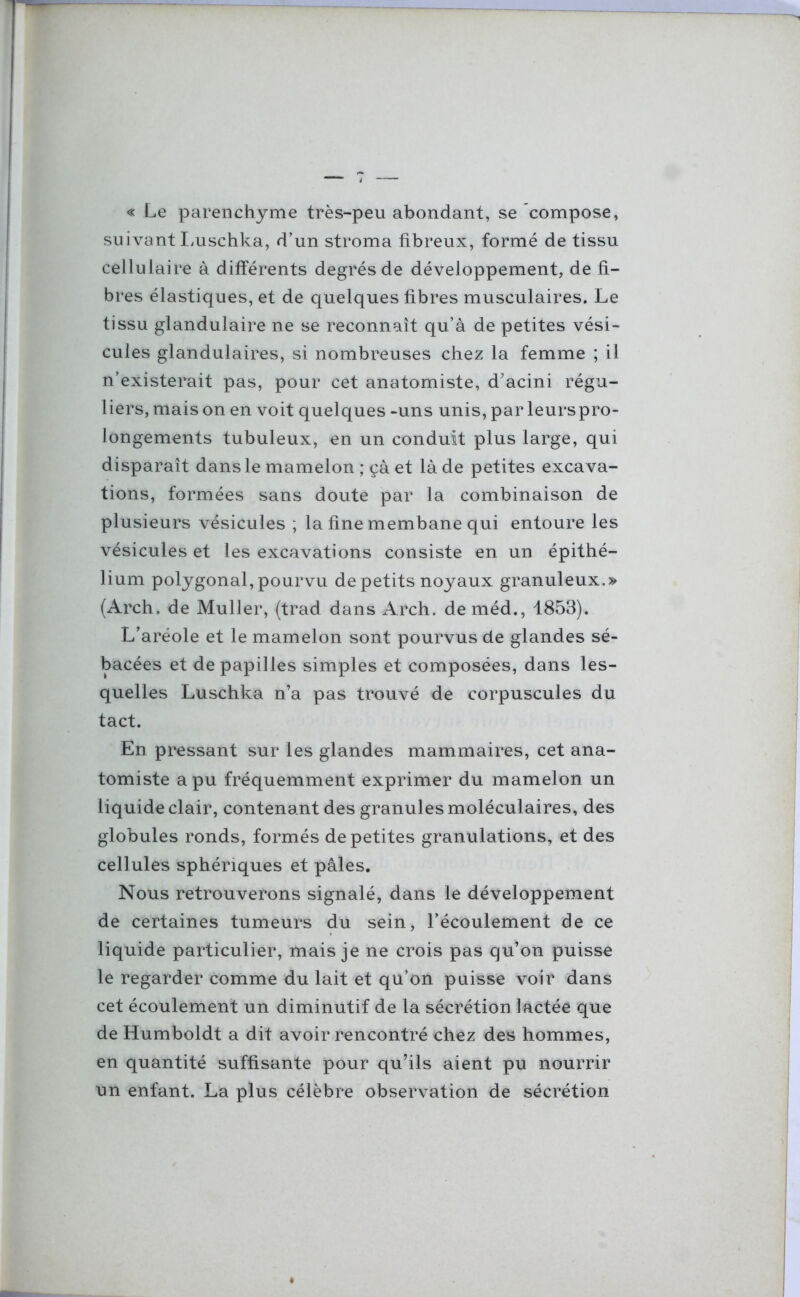 « Le parenchyme très-peu abondant, se compose, suivant Luschka, d’un stroma fibreux, formé de tissu cellulaire à différents degrés de développement, de fi- bres élastiques, et de quelques fibres musculaires. Le tissu glandulaire ne se reconnaît qu’à de petites vési- cules glandulaires, si nombreuses chez la femme ; il n’existerait pas, pour cet anatomiste, d’acini régu- liers, mais on en voit quelques -uns unis, par leurspro- longements tubuleux, en un conduit plus large, qui disparaît dans le mamelon ; çà et là de petites excava- tions, formées sans doute par la combinaison de plusieurs vésicules ; la fine membane qui entoure les vésicules et les excavations consiste en un épithé- lium polygonal, pourvu de petits noyaux granuleux.» (Arch, de Muller, (trad dans Arch. deméd., 1853). L’aréole et le mamelon sont pourvus de glandes sé- bacées et de papilles simples et composées, dans les- quelles Luschka n’a pas trouvé de corpuscules du tact. En pressant sur les glandes mammaires, cet ana- tomiste a pu fréquemment exprimer du mamelon un liquide clair, contenant des granules moléculaires, des globules ronds, formés de petites granulations, et des cellules sphériques et pâles. Nous retrouverons signalé, dans le développement de certaines tumeurs du sein, l’écoulement de ce liquide particulier, mais je ne crois pas qu’on puisse le regarder comme du lait et qu’on puisse voir dans cet écoulement un diminutif de la sécrétion lactée que de Humboldt a dit avoir rencontré chez des hommes, en quantité suffisante pour qu’ils aient pu nourrir un enfant. La plus célèbre observation de sécrétion