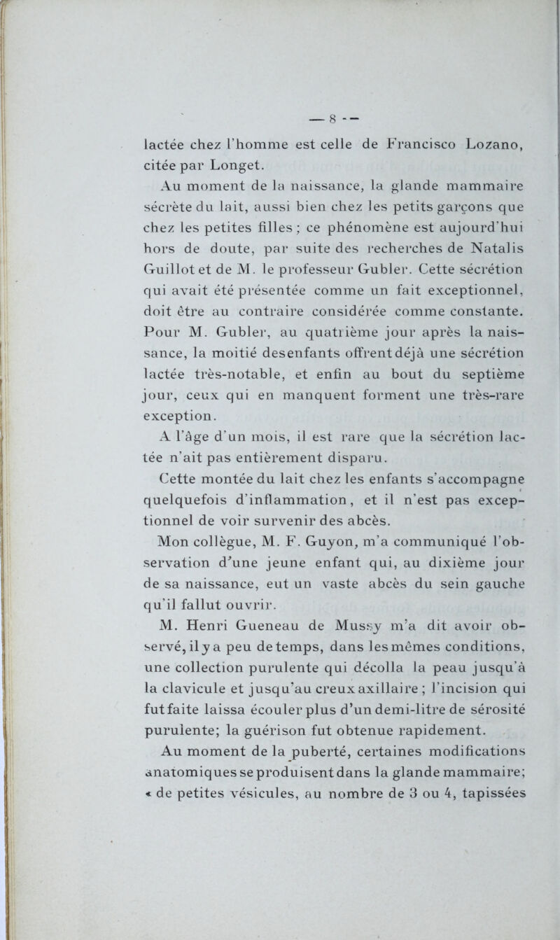 lactée chez l’homme est celle de Francisco Lozano, citée par Longet. Au moment de la naissance, la glande mammaire sécrète du lait, aussi bien chez les petits garçons que chez les petites filles ; ce phénomène est aujourd’hui hors de doute, par suite des recherches de Natalis Guillotet de M. le professeur Gubler. Cette sécrétion qui avait été présentée comme un fait exceptionnel, doit être au contraire considérée comme constante. Pour M. Gubler, au quatrième jour après la nais- sance, la moitié desenfants offrent déjà une sécrétion lactée très-notable, et enfin au bout du septième jour, ceux qui en manquent forment une très-rare exception. A l’âge d’un mois, il est rare que la sécrétion lac- tée n’ait pas entièrement disparu. Cette montée du lait chez les enfants s’accompagne quelquefois d’inflammation, et il n’est pas excep- tionnel de voir survenir des abcès. Mon collègue, M. F. Guyon, m’a communiqué l’ob- servation d'une jeune enfant qui, au dixième jour de sa naissance, eut un vaste abcès du sein gauche qu’il fallut ouvrir. M. Henri Gueneau de Mussy m’a dit avoir ob- servé, il y a peu de temps, dans les mêmes conditions, une collection purulente qui décolla la peau jusqu’à la clavicule et jusqu’au creux axillaire ; l’incision qui fut faite laissa écouler plus d’un demi-litre de sérosité purulente; la guérison fut obtenue rapidement. Au moment de la puberté, certaines modifications anatomiques se produisent dans la glande mammaire; « de petites vésicules, au nombre de 3 ou 4, tapissées