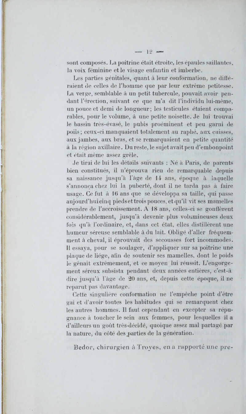 sont composés. La poitrine était étroite, les épaules saillantes, la voix féminine et le visage enfantin et imberbe. Les parties génitales, quant à leur conformation, ne diffé- raient de celles de l’homme que par leur extrême petitesse. La verge, semblable à un petit tubercule, pouvait avoir pen- dant l’érection, suivant ce que m’a dit l’individu lui-mème, un pouce et demi de longueur ; les testicules étaient compa- rables, pour le volume, à une petite noisette. Je lui trouvai le bassin très-évasé, le pubis proéminent et peu garni de poils ; ceux-ci manquaient totalement au raphé, aux cuisses, aux jambes, aux bras, et se remarquaient en petite quantité à la région axillaire. Du reste, le sujet avait peu d’embonpoint et était même assez grêle. Je tirai de lui les détails suivants : Né à Paris, de parents bien constitués, il n’éprouva rien de remarquable depuis sa naissance jusqu’à l’âge de 14 ans, époque à laquelle s’annonça chez lui la puberté, dont il ne tarda pas à faire usage. Ce fut à J6 ans que se développa sa taille, qui passe aujourd’hui cinq pieds et trois pouces, et qu’il vit ses mamelles prendre de l’accroissement. A 18 ans, celles-ci se gonflèrent considérablement, jusqu’à devenir plus volumineuses deux fois qu’à l’ordinaire, et, dans cet état, elles distillèrent une humeur séreuse semblable à du lait. Obligé d’aller fréquem- ment à cheval, il éprouvait des secousses fort incommodes. Il essaya, pour se soulager, d’appliquer sur sa poitrine une plaque de liège, afin de soutenir ses mamelles, dont le poids le gênait extrêmement, et ce moyen lui réussit. L’engorge- ment séreux subsista pendant deux années entières, c’est-à dire jusqu’à l’àge de 20 ans, et, depuis cette époque, il ne reparut pas davantage. Cette singulière conformation ne l’empêche point d’être gai et d’avoir toutes les habitudes qui se remarquent chez les autres hommes. Il faut cependant en excepter sa répu- gnance à toucher le sein aux femmes, pour lesquelles il a d’ailleurs un goût très-décidé, quoique assez mal partagé par la nature, du côté des ^parties de la génération. Bedor, chirurgien à Troyes, en a rapporté une pre-