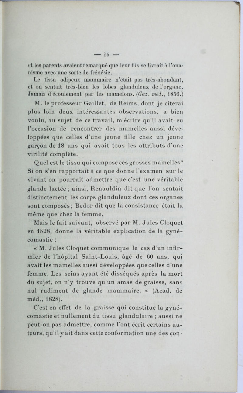 et les parents avaient remarqué que leur fils se livrait à l’ona- nisme avec une sorte de frénésie. Le tissu adipeux mammaire n’était pas très-abondant, et on sentait très-bien les lobes glanduleux de l’organe. Jamais d'écoulement par les mamelons. (Gaz. mérf., 1856.) M. le professeur Gaillet, de Reims, dont je citerai plus loin deux intéressantes observations, a bien voulu, au sujet de ce travail, m’écrire qu’il avait eu l’occasion de rencontrer des mamelles aussi déve- loppées que celles d’une jeune fille chez un jeune garçon de 18 ans qui avait tous les attributs d’une virilité complète. Quel est le tissu qui compose ces grosses mamelles? Si on s’en rapportait à ce que donne l’examen sur le vivant on pourrait admettre que c’est une véritable glande lactée ; ainsi, Renauldin dit que l’on sentait distinctement les corps glanduleux dont ces organes sont composés; Redor dit que la consistance était la même que chez la femme. Mais le fait suivant, observé par M. Jules Cloquet en 1828, donne la véritable explication de la gyné- comastie : « M. Jules Cloquet communique le cas d’un infir- mier de Thopital Saint-Louis, âgé de 60 ans, qui avait les mamelles aussi développées que celles d’une femme. Les seins ayant été disséqués après la mort du sujet, on n’y trouve qu’un amas de graisse, sans nul rudiment de glande mammaire. » (Acad, de méd., 1828). C’est en effet de la graisse qui constitue la gyné- comastie et nullement du tissu glandulaire ; aussi ne peut-on pas admettre, comme l’ont écrit certains au- teurs, qu’il y ait dans -cette conformation une des con *
