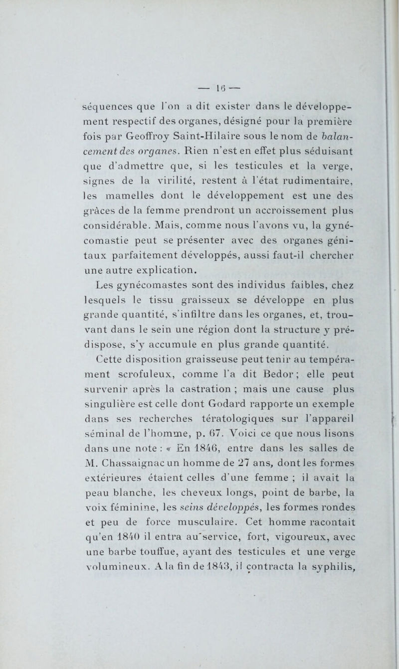 séquences que l'on a dit exister dans le développe- ment respectif des organes, désigné pour la première fois par Geoffroy Saint-Hilaire sous le nom de balan- cement des organes. Rien n’est en effet plus séduisant que d’admettre que, si les testicules et la verge, signes de la virilité, restent à l’état rudimentaire, les mamelles dont le développement est une des grâces de la femme prendront un accroissement plus considérable. Mais, comme nous l’avons vu, la gyné- comastie peut se présenter avec des organes géni- taux parfaitement développés, aussi faut-il chercher une autre explication. Les gynécomastes sont des individus faibles, chez lesquels le tissu graisseux se développe en plus grande quantité, s’infiltre dans les organes, et, trou- vant dans le sein une région dont la structure y pré- dispose, s’y accumule en plus grande quantité. Cette disposition graisseuse peut tenir au tempéra- ment scrofuleux, comme l’a dit Bedor ; elle peut survenir après la castration ; mais une cause plus singulière est celle dont Godard rapporte un exemple dans ses recherches tératologiques sur l’appareil séminal de l’homme, p. 67. Voici ce que nous lisons dans une note : « En 1846, entre dans les salles de M. Chassaignac un homme de 27 ans, dont les formes extérieures étaient celles d’une femme ; il avait la peau blanche, les cheveux longs, point de barbe, la voix féminine, les seins développés, les formes rondes et peu de force musculaire. Cet homme racontait qu’en 1840 il. entra au'service, fort, vigoureux, avec une barbe touffue, ayant des testicules et une verge volumineux. A la fin de 1843, il contracta la syphilis.