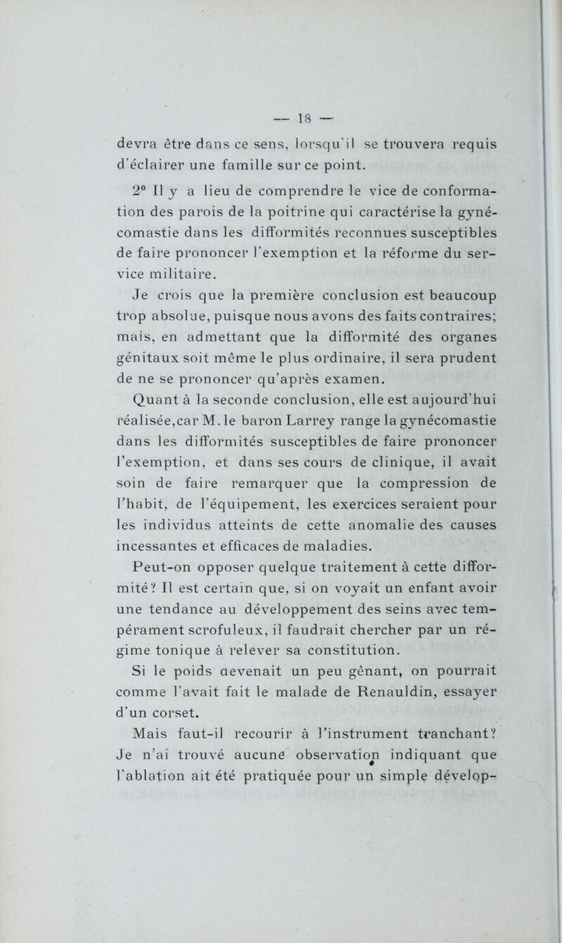 devra être dans ce sens, lorsqu’il se trouvera requis d’éclairer une famille sur ce point. 2° Il y a lieu de comprendre le vice de conforma- tion des parois de la poitrine qui caractérise la gyné- comastie dans les difformités reconnues susceptibles de faire prononcer l’exemption et la réforme du ser- vice militaire. Je crois que la première conclusion est beaucoup trop absolue, puisque nous avons des faits contraires; mais, en admettant que la difformité des organes génitaux soit même le plus ordinaire, il sera prudent de ne se prononcer qu’après examen. Quant à la seconde conclusion, elle est aujourd’hui réalisée,car M. le baron Larrey range la gynécomastie dans les difformités susceptibles de faire prononcer l’exemption, et dans ses cours de clinique, il avait soin de faire remarquer que la compression de l’habit, de l’équipement, les exercices seraient pour les individus atteints de cette anomalie des causes incessantes et efficaces de maladies. Peut-on opposer quelque traitement à cette diffor- mité? Il est certain que, si on voyait un enfant avoir une tendance au développement des seins avec tem- pérament scrofuleux, il faudrait chercher par un ré- gime tonique à relever sa constitution. Si le poids devenait un peu gênant, on pourrait comme l’avait fait le malade de Renauldin, essayer d’un corset. Mais faut-il recourir à l’instrument tranchant? Je n’ai trouvé aucune observation indiquant que l’ablation ait été pratiquée pour un simple dévelgp-