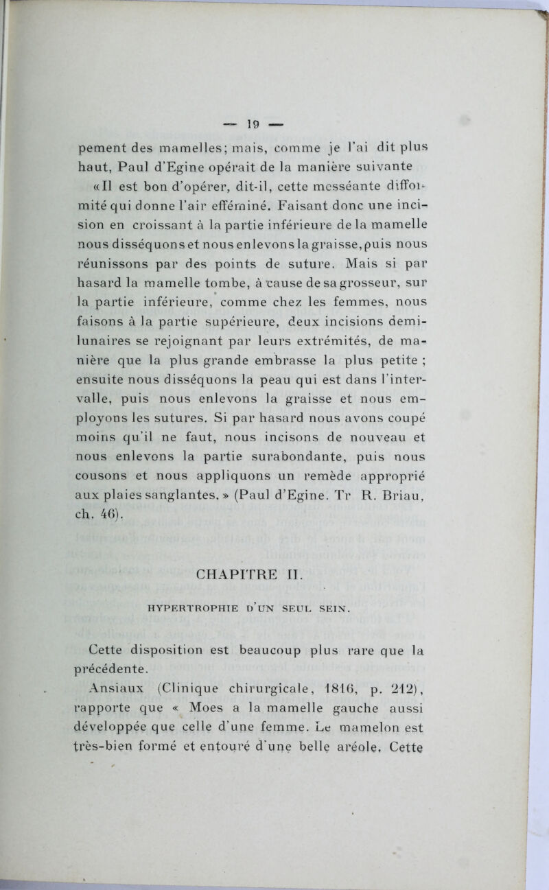 pement des mamelles; mais, comme je l’ai dit plus haut, Paul d’Egine opérait de la manière suivante «Il est bon d’opérer, dit-il, cette messéante diffou mité qui donne l’air efféminé. Faisant donc une inci- sion en croissant à la partie inférieure de la mamelle nous disséquons et nous enlevonslagraisse,puis nous réunissons par des points de suture. Mais si par hasard la mamelle tombe, àrause de sa grosseur, sur la partie inférieure, comme chez les femmes, nous faisons à la partie supérieure, deux incisions demi- lunaires se rejoignant par leurs extrémités, de ma- nière que la plus grande embrasse la plus petite ; ensuite nous disséquons la peau qui est dans l’inter- valle, puis nous enlevons la graisse et nous em- ployons les sutures. Si par hasard nous avons coupé moins qu’il ne faut, nous incisons de nouveau et nous enlevons la partie surabondante, puis nous cousons et nous appliquons un remède approprié aux plaies sanglantes. » (Paul d’Egine. Tr R. Briau, ch. 46). CHAPITRE II. HYPERTROPHIE D UN SEUL SEIN. Cette disposition est beaucoup plus rare que la précédente. Ansiaux (Clinique chirurgicale, 1816, p. 212), rapporte que « Moes a la mamelle gauche aussi développée que celle d’une femme. Le mamelon est très-bien formé et entouré d’une belle aréole. Cette