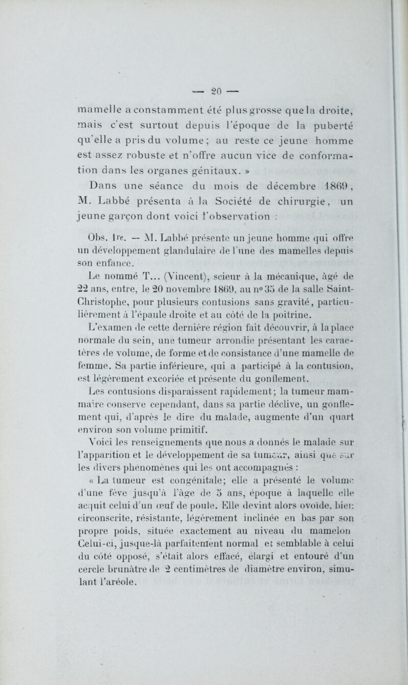 mamelle a constamment été plus grosse que la droite, mais c’est surtout depuis l’époque de la puberté qu’elle a pris du volume ; au reste ce jeune homme est assez robuste et n’offre aucun vice de conforma- tion dans les organes génitaux. » Dans une séance du mois de décembre 1869, M. Labbé présenta à la Société de chirurgie, un jeune garçon dont voici l’observation : Obs. lie. — M. Labbé présente un jeune homme qui offre un développement glandulaire de l’une des mamelles depuis son enfance. Le nommé T... (Vincent), scieur à la mécanique, âgé de 22 ans, entre, le 20 novembre 1869, au n°35 de la salle Saint- Christophe, pour plusieurs contusions sans gravité, particu- lièrement à l’épaule droite et au côté de la poitrine. L’examen de cette dernière région fait découvrir, à la place normale du sein, une tumeur arrondie présentant les carac- tères de volume, de forme et de consistance d’une mamelle de femme. Sa partie inférieure, qui a participé à la contusion, est légèrement excoriée et présente du gonflement. Les contusions disparaissent rapidement; la tumeur mam- maire conserve cependant, dans sa partie déclive, un gonfle- ment qui, d’après le dire du malade, augmente d’un quart environ son volume primitif. Voici les renseignements que nous a donnés le malade sur l’apparition et le développement de sa tumeur, ainsi que sur les divers phénomènes qui le* ont accompagnés : « La tumeur est congénitale; elle a présenté le volume d’une fève jusqu’à l’àge de 3 ans, époque à laquelle elle acquit celui d’un œuf de poule. Elle devint alors ovoïde, bien circonscrite, résistante, légèrement inclinée en bas par son propre poids, située exactement au niveau du mamelon Celui-ci, jusque-là parfaitement normal et semblable à celui du côté opposé, s’était alors effacé, élargi et entouré d’un cercle brunâtre de 2 centimètres de diamètre environ, simu- lant l’aréole.