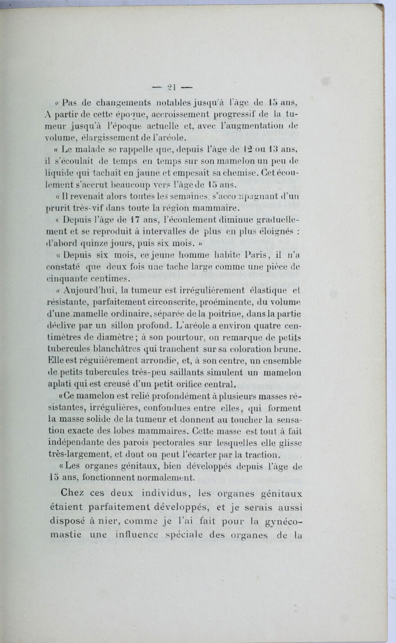 A partir de cette époque, accroissement progressif de la tu- meur jusqu’à l'époque actuelle et, avec l'augmentation de volume, élargissement de l’aréole. « Le malade se rappelle que, depuis l’àge de 12 ou 13 ans, il s’écoulait de temps en temps sur son mamelon un peu de liquide qui tachait en jaune et empesait sa chemise. Cet écou- lement s’accrut beaucoup vers l’àgede 15 ans. « Prévenait alors toutes les semaines, s'accompagnant d’un prurit très-vif dans toute la région mammaire. « Depuis l’àge de M ans, l’écoulement diminue graduelle- ment et se reproduit à intervalles de plus en plus éloignés : d’abord, quinze jours, puis six mois. » «Depuis six mois, ce jeune homme habite Paris, il n'a constaté que deux fois une tache large comme une pièce de cinquante centimes. « Aujourd’hui, la tumeur est irrégulièrement élastique et résistante, parfaitement circonscrite, proéminente, du volume d’une mamelle ordinaire, séparée delà poitrine, dans la partie déclive par un sillon profond. L’aréole a environ quatre cen- timètres de diamètre ; à son pourtour, on remarque de petits tubercules blanchâtres qui tranchent sur sa coloration brune. Elle est régulièrement arrondie, et, à son centre, un ensemble de petits tubercules très-peu saillants simulent un mamelon aplati qui est creusé d’un petit orifice central. «Ce mamelon est relié profondément à plusieurs masses ré- sistantes, irrégulières, confondues entre elles, qui forment la masse solide de la tumeur et donnent au toucher la sensa- tion exacte des lobes mammaires. Cette masse est tout à fait indépendante des parois pectorales sur lesquelles elle glisse très-largement, et dont on peut l’écarter par la traction. « Les organes génitaux, bien développés depuis 1’àge de 15 ans, fonctionnent normalement. Chez ces deux individus, les organes génitaux étaient parfaitement développés, et je serais aussi disposé à nier, comme je l’ai fait pour la gynéco- mastie une influence spéciale des organes de la