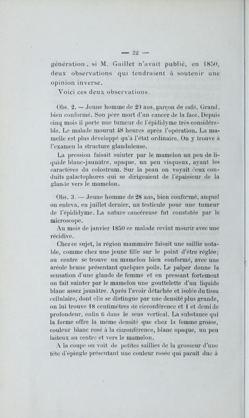 génération, si M. Gaillet n’avait publié, en 1850, deux observations qui tendraient à soutenir une opinion inverse. Voici ces deux observations. Obs. 2. — Jeune homme de 20 ans, garçon de café. Grand, bien conformé. Son père mort d’un cancer de la face. Depuis cinq mois il porte une tumeur de l’épididyme très-considéra- ble. Le malade mourut 48 heures après l’opération. La ma- melle est plus développé qu’à l’état ordinaire. On y trouve à l’examen la structure glanduleuse. La pression faisait suinter par le mamelon un peu de li- quide blanc-jaunàtre, opaque, un peu visqueux, ayant les caractères du colostrum. Sur la peau on voyait deux con- duits galactophores qui se dirigeaient de l’épaisseur de la glande vers le mamelon. Obs. 3. — Jeune homme de 28 ans, bien conformé, auquel on enleva, en juillet dernier, un testicule pour une tumeur de l’épididyme. La nature cancéreuse fut constatée par le microscope. Au mois de janvier 1850 ce malade revint mourir avec une récidive. Chez ce sujet, la région mammaire faisait une saillie nota- ble, comme chez une jeune fille sur le point d’ètre réglée; au centre se trouve un mamelon bien conformé, avec une aréole brune présentant quelques poils. Le palper donne la sensation d’une glande de femme et en pressant fortement on fait suinter par le mamelon une gouttelette d’un liquide blanc assez jaunâtre. Après l’avoir détachée et isolée du tissu cellulaire, dont elle se distingue par une densité plus grande, on lui trouve 18 centimètres de circonférence et 1 et demi de profondeur, enfin 6 dans le sens vertical. La substance qui la forme offre la même densité que chez la femme grosse, couleur blanc rosé à la circonférence, blanc opaque, un peu laiteux au centre et vers le mamelon . A la coupe on voit de petites saillies de la grosseur d’une tète d’épingle présentant une couleur rosée qui parait due à