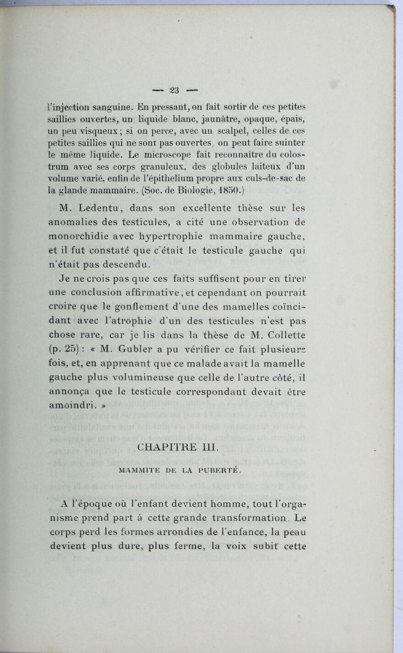 l’injection sanguine. En pressant, on fait sortir de ces petites saillies ouvertes, un liquide blanc, jaunâtre, opaque, épais, un peu visqueux; si on perce, avec un scalpel, celles de ces petites saillies qui ne sont pas ouvertes , on peut faire suinter le même liquide. Le microscope fait reconnaître du colos- trum avec ses corps granuleux, des globules laiteux d’un volume varié, enfin de l’épithelium propre aux culs-de-sac de la glande mammaire. (Soc. de Biologie, 1850.) M. Ledentu, dans son excellente thèse sur les anomalies des testicules, a cité une observation de monorchidie avec hypertrophie mammaire gauche, et il fut constaté que c’était le testicule gauche qui n’était pas descendu. Je ne crois pas que ces faits suffisent pour en tirer une conclusion affirmative, et cependant on pourrait croire que le gonflement d’une des mamelles coïnci- dant avec l’atrophie d’un des testicules n’est pas chose rare, car je lis dans la thèse de M. Collette (p. 25) : « M. Gubler a pu vérifier ce fait plusieurs fois, et, en apprenant que ce malade avait la mamelle gauche plus volumineuse que celle de l’autre côté, il annonça que le testicule correspondant devait être amoindri. » CHAPITRE III. MAMMITE DE LA PUBERTÉ. A l’époque où l’enfant devient homme, tout l’orga- nisme prend part à cette grande transformation. Le corps perd les formes arrondies de l’enfance, la peau devient plus dure, plus ferme, la voix subit cette