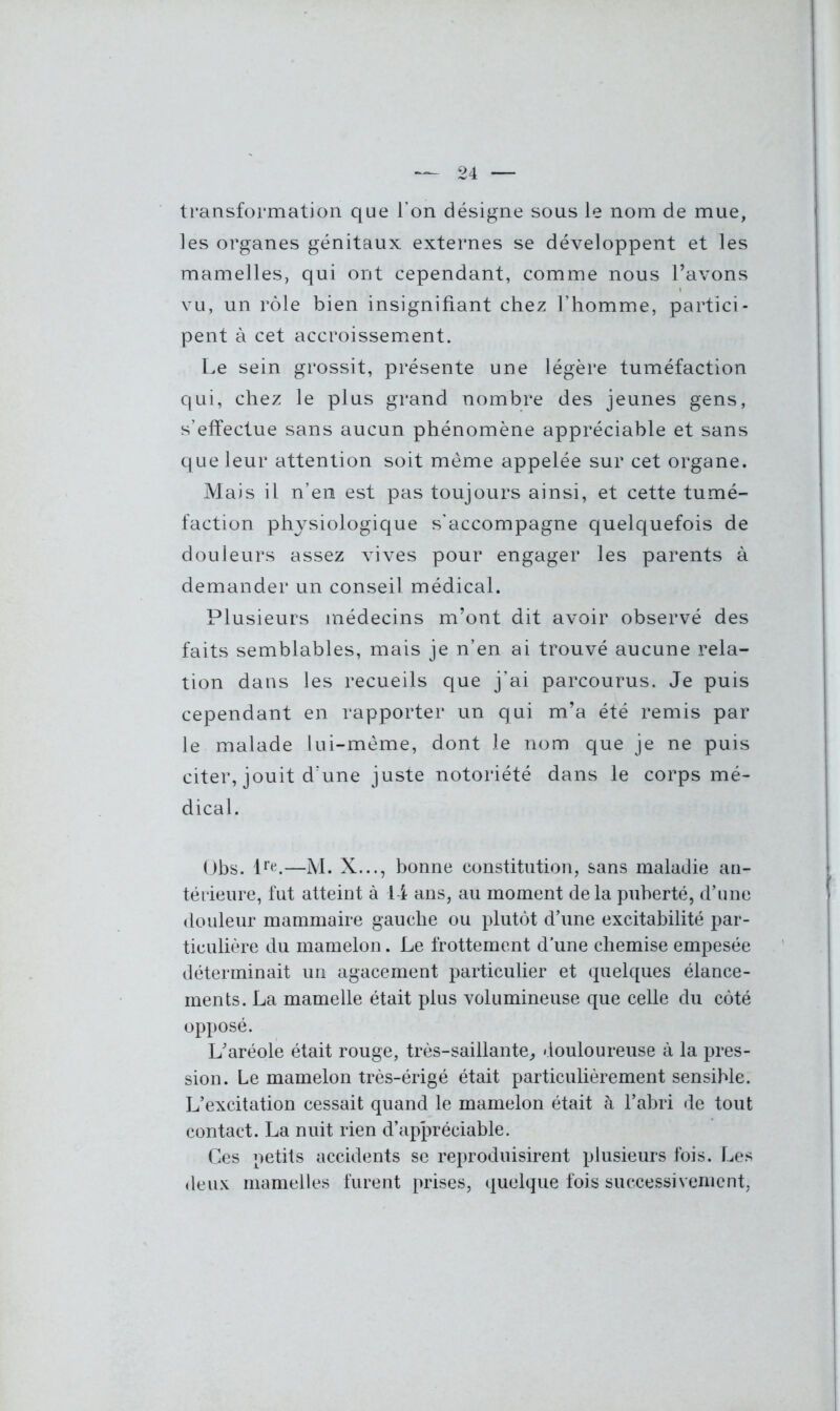 transformation que l’on désigne sous le nom de mue, les organes génitaux externes se développent et les mamelles, qui ont cependant, comme nous l’avons vu, un rôle bien insignifiant chez l’homme, partici- pent à cet accroissement. Le sein grossit, présente une légère tuméfaction qui, chez le plus grand nombre des jeunes gens, s’effectue sans aucun phénomène appréciable et sans que leur attention soit même appelée sur cet organe. Mais il n’en est pas toujours ainsi, et cette tumé- faction physiologique s’accompagne quelquefois de douleurs assez vives pour engager les parents à demander un conseil médical. Plusieurs médecins m’ont dit avoir observé des faits semblables, mais je n’en ai trouvé aucune rela- tion dans les recueils que j’ai parcourus. Je puis cependant en rapporter un qui m’a été remis par le malade lui-même, dont le nom que je ne puis citer, jouit d’une juste notoriété dans le corps mé- dical. Obs. lre.—M. X..., bonne constitution, sans maladie an- térieure, fut atteint à 14 ans, au moment delà puberté, d’une douleur mammaire gauche ou plutôt d’une excitabilité par- ticulière du mamelon . Le frottement d’une chemise empesée déterminait un agacement particulier et quelques élance- ments. La mamelle était plus volumineuse que celle du côté opposé. L’aréole était rouge, très-saillante, douloureuse à la pres- sion. Le mamelon très-érigé était particulièrement sensible. L’excitation cessait quand le mamelon était à l’abri de tout contact. La nuit rien d’appréciable. Ces petits accidents se reproduisirent plusieurs fois. Les deux mamelles furent prises, quelque fois successivement,
