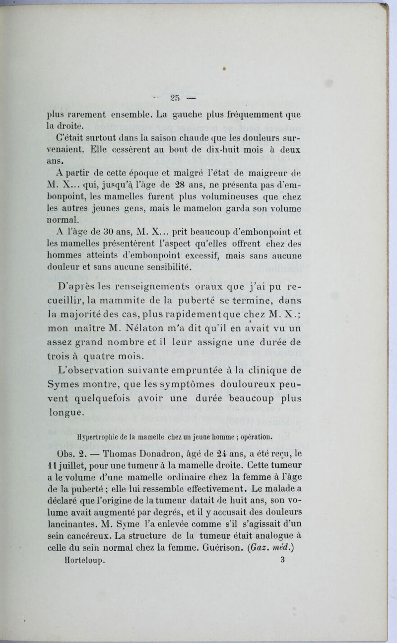 plus rarement ensemble. La gauche plus fréquemment que la droite. C’était surtout dans la saison chaude que les douleurs sur- venaient. Elle cessèrent au bout de dix-huit mois à deux ans. A partir de cette époque et malgré l’état de maigreur de M. X... qui, jusqu’à l’àge de 28 ans, ne présenta pas d’em- bonpoint, les mamelles furent plus volumineuses que chez les autres jeunes gens, mais le mamelon garda son volume normal. A l’âge de 30 ans, M. X... prit beaucoup d’embonpoint et les mamelles présentèrent l’aspect qu’elles offrent chez des hommes atteints d’embonpoint excessif, mais sans aucune douleur et sans aucune sensibilité. D’après les renseignements oraux que j’ai pu re- cueillir, la mammite de la puberté se termine, dans la majorité des cas, plus rapidement que chez M. X.; mon maître M. Nélaton m'a dit qu’il en avait vu un assez grand nombre et il leur assigne une durée de trois à quatre mois. L’observation suivante empruntée à la clinique de Symes montre, que les symptômes douloureux peu- vent quelquefois çtvoir une durée beaucoup plus longue. Hypertrophie de la mamelle chez un jeune homme ; opération. Übs. 2. — Thomas Donadron, âgé de 24 ans, a été reçu, le 11 juillet, pour une tumeur à la mamelle droite. Cette tumeur a le volume d’une mamelle ordinaire chez la femme à l’âge de la puberté ; elle lui ressemble effectivement. Le malade a déclaré que l’origine de la tumeur datait de huit ans, son vo- lume avait augmenté par degrés, et il y accusait des douleurs lancinantes. M. Syme l’a enlevée comme s’il s’agissait d’un sein cancéreux. La structure de la tumeur était analogue à celle du sein normal chez la femme. Guérison. (Gaz. méd.) Horteloup. 3