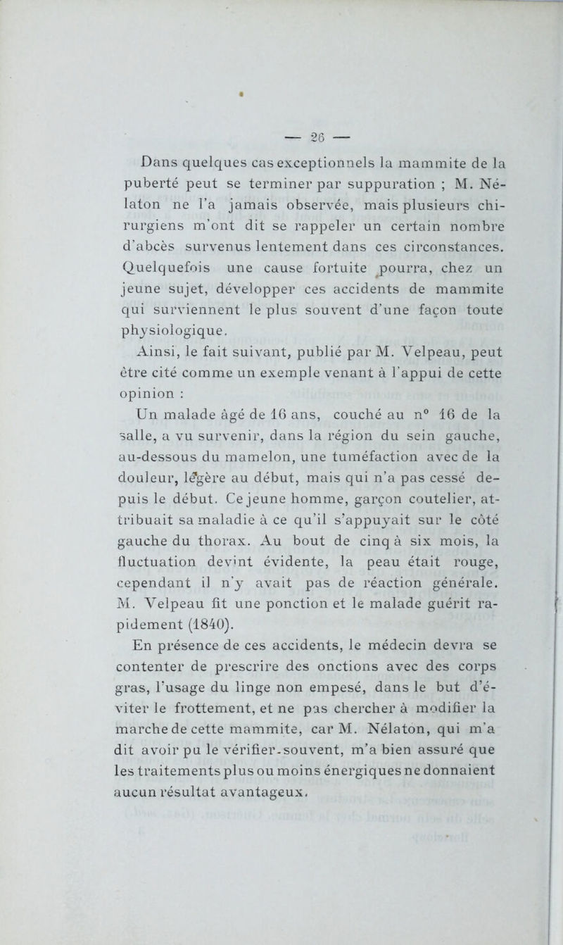 Dans quelques cas exceptionnels la mammite de la puberté peut se terminer par suppuration ; M. Né- laton ne l’a jamais observée, mais plusieurs chi- rurgiens m’ont dit se rappeler un certain nombre d’abcès survenus lentement dans ces circonstances. Quelquefois une cause fortuite pourra, chez un jeune sujet, développer ces accidents de mammite qui surviennent le plus souvent d’une façon toute physiologique. Ainsi, le fait suivant, publié par M. Velpeau, peut être cité comme un exemple venant à l’appui de cette opinion : Un malade âgé de 16 ans, couché au n° 16 de la salle, a vu survenir, dans la région du sein gauche, au-dessous du mamelon, une tuméfaction avec de la douleur, léjgère au début, mais qui n’a pas cessé de- puis le début. Ce jeune homme, garçon coutelier, at- tribuait sa maladie à ce qu’il s’appuyait sur le côté gauche du thorax. Au bout de cinq à six mois, la fluctuation devint évidente, la peau était rouge, cependant il n’y avait pas de réaction générale. M. Velpeau fit une ponction et le malade guérit ra- pidement (1840). En présence de ces accidents, le médecin devra se contenter de prescrire des onctions avec des corps gras, l’usage du linge non empesé, dans le but d’é- viter le frottement, et ne pas chercher à modifier la marche de cette mammite, car M. Nélaton, qui m’a dit avoir pu le vérifier-souvent, m’a bien assuré que les traitements plus ou moins énergiques ne donnaient aucun résultat avantageux,