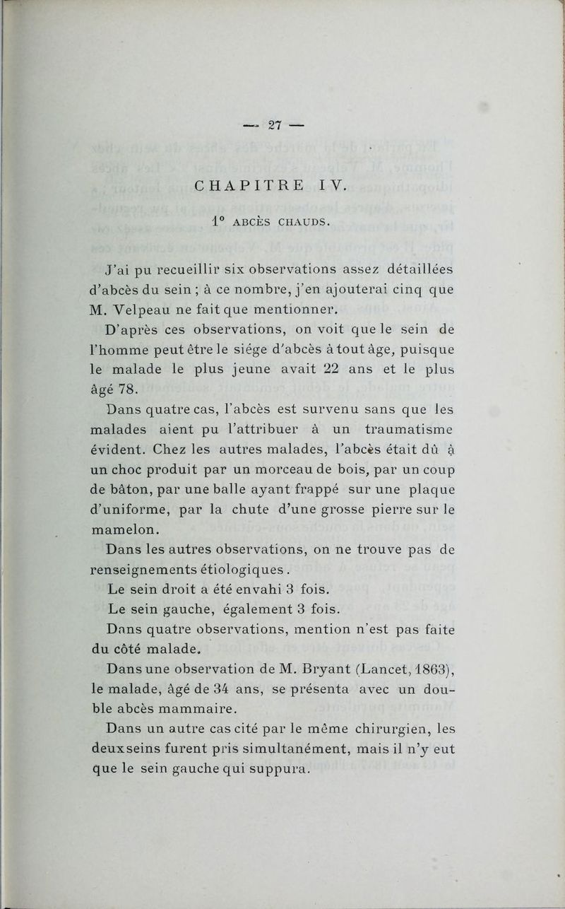 CHAPITRE IY. 1° ABCÈS CHAUDS. J’ai pu recueillir six observations assez détaillées d’abcès du sein ; à ce nombre, j’en ajouterai cinq que M. Velpeau ne fait que mentionner. D’après ces observations, on voit que le sein de l’homme peut être le siège d’abcès à tout âge, puisque le malade le plus jeune avait 22 ans et le plus âgé 78. Dans quatre cas, l’abcès est survenu sans que les malades aient pu l’attribuer à un traumatisme évident. Chez les autres malades, l’abcès était dû à un choc produit par un morceau de bois, par un coup de bâton, par une balle ayant frappé sur une plaque d’uniforme, par la chute d’une grosse pierre sur le mamelon. Dans les autres observations, on ne trouve pas de renseignements étiologiques. Le sein droit a été envahi 3 fois. Le sein gauche, également 3 fois. Dans quatre observations, mention n’est pas faite du côté malade. Dans une observation de M. Bryant (Lancet, 1863), le malade, âgé de 34 ans, se présenta avec un dou- ble abcès mammaire. Dans un autre cas cité par le même chirurgien, les deuxseins furent pris simultanément, mais il n’y eut que le sein gauche qui suppura.