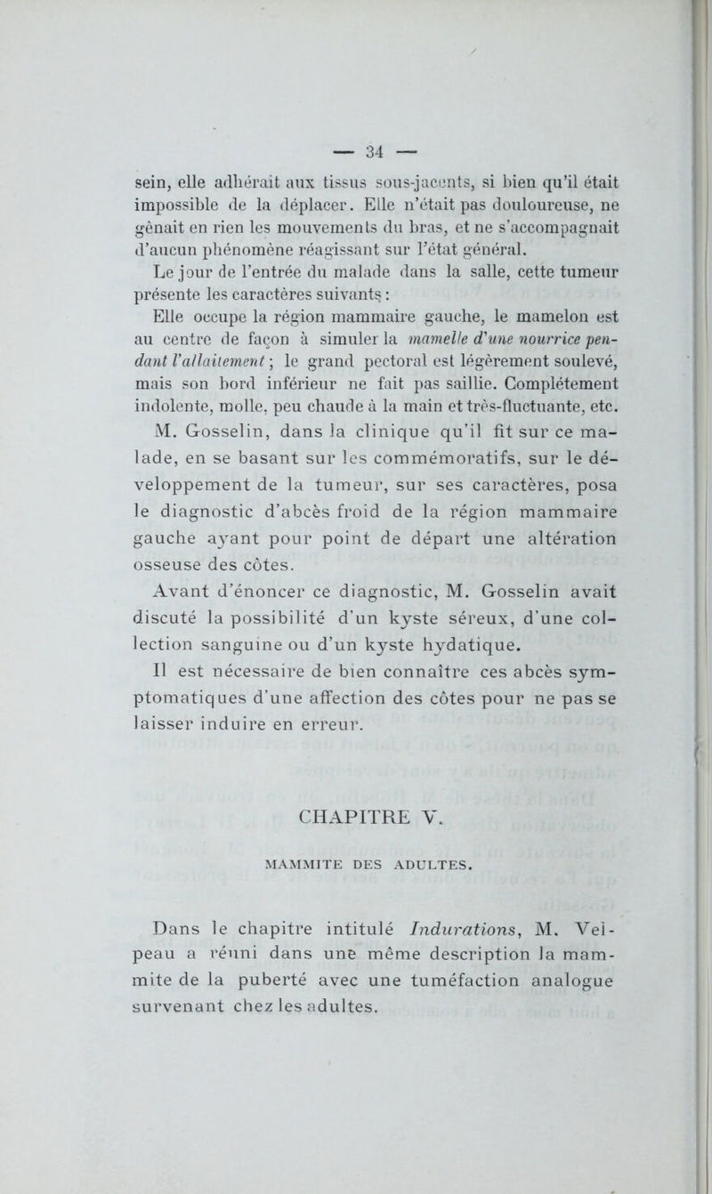 sein, elle adhérait aux tissus sous-jacents, si bien qu’il était impossible de la déplacer. Elle n’était pas douloureuse, ne gênait en rien les mouvements du bras, et ne s’accompagnait d’aucun phénomène réagissant sur l’état général. Le jour de l’entrée du malade dans la salle, cette tumeur présente les caractères suivants : Elle occupe la région mammaire gauche, le mamelon est au centre de façon à simuler la mamelle d'une nourrice pen- dant Vallaitement ; le grand pectoral est légèrement soulevé, mais son bord inférieur ne fait pas saillie. Complètement indolente, molle, peu chaude à la main et très-fluctuante, etc. M. Gosselin, dans la clinique qu’il fit sur ce ma- lade, en se basant sur les commémoratifs, sur le dé- veloppement de la tumeur, sur ses caractères, posa le diagnostic d’abcès froid de la région mammaire gauche a}rant pour point de départ une altération osseuse des côtes. Avant d’énoncer ce diagnostic, M. Gosselin avait discuté la possibilité d’un kyste séreux, d’une col- lection sanguine ou d’un kyste hydatique. Il est nécessaire de bien connaître ces abcès sym- ptomatiques d’une affection des côtes pour ne pas se laisser induire en erreur. CHAPITRE V. MAMMITE DES ADULTES. Dans le chapitre intitulé Indurations, M. Vel- peau a réuni dans une même description la mam- mite de la puberté avec une tuméfaction analogue survenant chez les adultes.