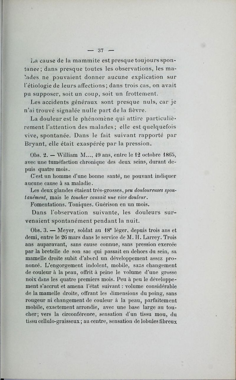 La cause de la mammite est presque toujours spon- tanée; dans presque toutes les observations, les ma- lades ne pouvaient donner aucune explication sur l’étiologie de leurs affections; dans trois cas, on avait pu supposer, soit un coup, soit un frottement. Les accidents généraux sont presque nuis, car je n’ai trouvé signalée nulle part de la fièvre. La douleur est le phénomène qui attire particuliè- rement l’attention des malades ; elle est quelquefois vive, spontanée. Dans le fait suivant rapporté par Bryant, elle était exaspérée par la pression. Obs. 2. — William M..., 49 ans, entre le 12 octobre 1865, avec une tuméfaction chronique des deux seins, durant de- puis quatre mois. C’est un homme d’une bonne santé, ne pouvant indiquer aucune cause à sa maladie. Les deux glandes étaient très-grosses, peu douloureuses spon- tanément,, mais le toucher causait une vive douleur. Fomentations. Toniques. Guérison en un mois. Dans l’observation suivante, les douleurs sur- venaient spontanément pendant la nuit. Obs. 3. — Meyer, soldat au 18e léger, depuis trois ans et demi, entre le 26 mars dans le service de M. H. Larrey. Trois ans auparavant, sans cause connue, sans pression exercée par la bretelle de son sac qui passait en dehors du sein, sa mamelle droite subit d’abord un développement assez pro- noncé. L’engorgement indolent, mobile, sans changement de couleur à la peau, offrit à peine le volume d'une grosse noix dans les quatre premiers mois. Peu à peu le développe- ment s’accrut et amena l’état suivant : volume considérable de la mamelle droite, offrant les dimensions du poing, sans rougeur ni changement de couleur à la peau, parfaitement mobile, exactement arrondie, avec une base large au tou- cher; vers la circonférence, sensation d’un tissu mou, du tissu cellulo-graisseux ; au centre, sensation de lobules fibreux