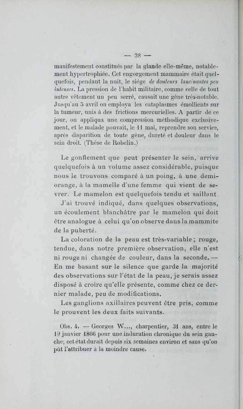 manifestement constitués par la glande elle-même, notable- ment hypertrophiée. Cet engorgement mammaire était quel- quefois, pendant la nuit, le siège de douleurs lancinantes peu intenses. La pression de l'habit militaire, comme celle de tout autre vêtement un peu serré, causait une gêne très-notable. Jusqu'au 5 avril on employa les cataplasmes émollients sur la tumeur, unis à des frictions mercurielles. A partir de ce jour, on appliqua une compression méthodique exclusive- ment, et le malade pouvait, le il mai, reprendre son service, après disparition de toute gène, dureté et douleur dans le sein droit. (Thèse de Robelin.) Le gonflement que peut présenter le sein, arrive quelquefois à un volume assez considérable, puisque nous le trouvons comparé à un poing, à une demi- orange, à la mamelle d’une femme qui vient de se- vrer. Le mamelon est quelquefois tendu et saillant. J’ai trouvé indiqué, dans quelques observations, un écoulement blanchâtre par le mamelon qui doit être analogue à celui qu’on observe dans la mammite de la puberté. La coloration de la peau est très-variable ; rouge, tendue, dans notre première observation, elle n’est ni rouge ni changée de couleur, dans la seconde. — En me basant sur le silence que garde la majorité des observations sur l’état de la peau, je serais assez disposé à croire qu’elle présente, comme chez ce der- nier malade, peu de modifications. Les ganglions axillaires peuvent être pris, comme le prouvent les deux faits suivants. Obs. 4. —Georges W..., charpentier, 31 ans, entre le 19 janvier 1866 pour une induration chronique du sein gau- che; cet état durait depuis six semaines environ et sans qu’on pùt l’attribuer à la moindre cause*