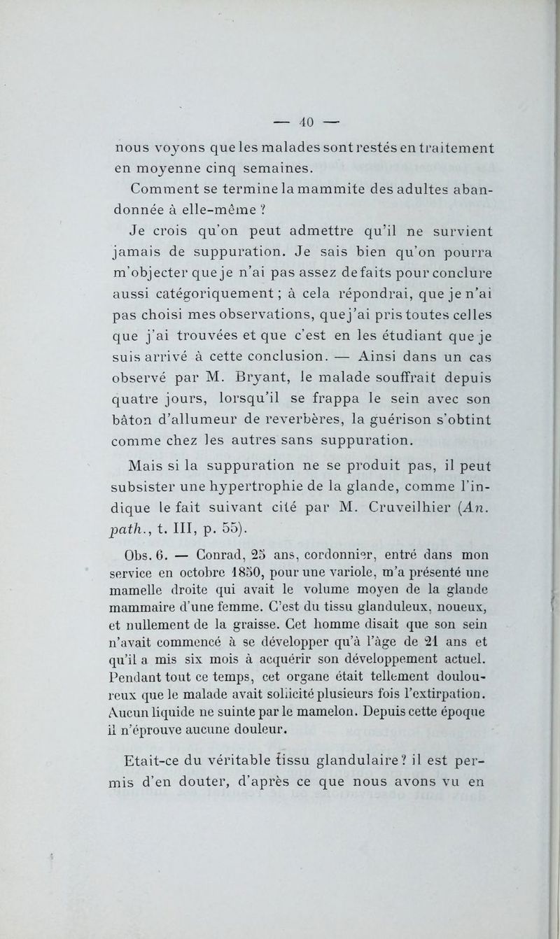 nous voyons que les malades sont restés en traitement en moyenne cinq semaines. Comment se termine la mammite des adultes aban- donnée à elle-même ? Je crois qu’on peut admettre qu’il ne survient jamais de suppuration. Je sais bien qu’on pourra m’objecter que je n’ai pas assez défaits pour conclure aussi catégoriquement; à cela répondrai, que je n’ai pas choisi mes observations, quej’ai pris toutes celles que j’ai trouvées et que c’est en les étudiant que je suis arrivé à cette conclusion. — Ainsi dans un cas observé par M. Bryant, le malade souffrait depuis quatre jours, lorsqu’il se frappa le sein avec son bâton d’allumeur de réverbères, la guérison s’obtint comme chez les autres sans suppuration. Mais si la suppuration ne se produit pas, il peut subsister une hypertrophie de la glande, comme l’in- dique le fait suivant cité par M. Cruveilhier (An. path., t. III, p. 55). Obs. 6. — Conrad, 25 ans, cordonnier, entré dans mon service en octobre 1850, pour une variole, m’a présenté une mamelle droite qui avait le volume moyen de la glande mammaire d’une femme. C’est du tissu glanduleux, noueux, et nullement de la graisse. Cet homme disait que son sein n’avait commencé à se développer qu’à l’àge de 21 ans et qu’il a mis six mois à acquérir son développement actuel. Pendant tout ce temps, cet organe était tellement doulou- reux que le malade avait sollicité plusieurs fois l’extirpation. Aucun liquide ne suinte par le mamelon. Depuis cette époque il n’éprouve aucune douleur. Etait-ce du véritable tissu glandulaire? il est per- mis d’en douter, d’après ce que nous avons vu en