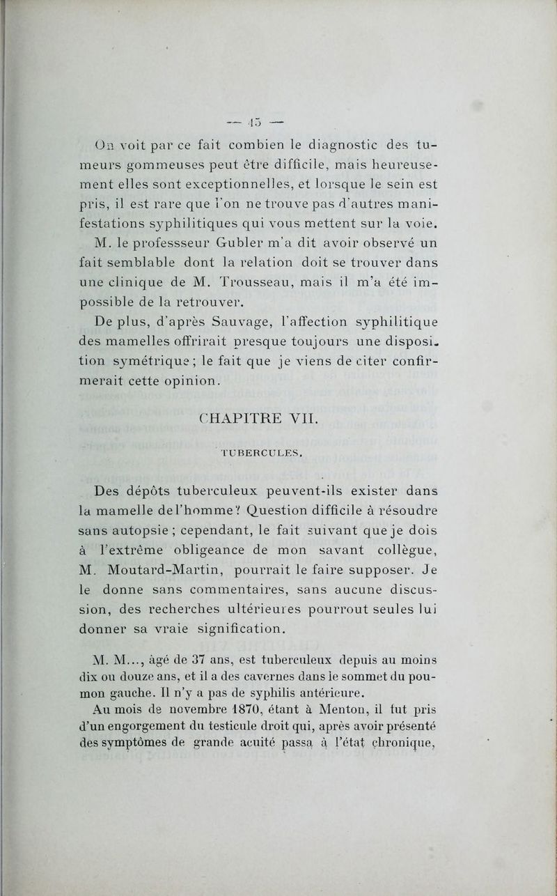 On voit par ce fait combien le diagnostic des tu- meurs gommeuses peut être difficile, mais heureuse- ment elles sont exceptionnelles, et lorsque le sein est pris, il est rare que l’on ne trouve pas d'autres mani- festations syphilitiques qui vous mettent sur la voie. M. le professseur Gubler m’a dit avoir observé un fait semblable dont la relation doit se trouver dans une clinique de M. Trousseau, mais il m’a été im- possible de la retrouver. De plus, d’après Sauvage, l’affection syphilitique des mamelles offrirait presque toujours une disposi- tion symétrique; le fait que je viens de citer confir- merait cette opinion. CHAPITRE VU. TUBERCULES, Des dépôts tuberculeux peuvent-ils exister dans la mamelle de l’homme? Question difficile à résoudre sans autopsie; cependant, le fait suivant que je dois à l’extrême obligeance de mon savant collègue, M. Moutard-Martin, pourrait le faire supposer. Je le donne sans commentaires, sans aucune discus- sion, des recherches ultérieures pourrout seules lui donner sa vraie signification. M. M..., âgé de 37 ans, est tuberculeux depuis au moins dix ou douze ans, et il a des cavernes dans le sommet du pou- mon gauche. Il n’y a pas de syphilis antérieure. Au mois de novembre 1870, étant à Menton, il fut pris d’un engorgement du testicule droit qui, après avoir présenté des symptômes de grande acuité passa q l’état chronique,