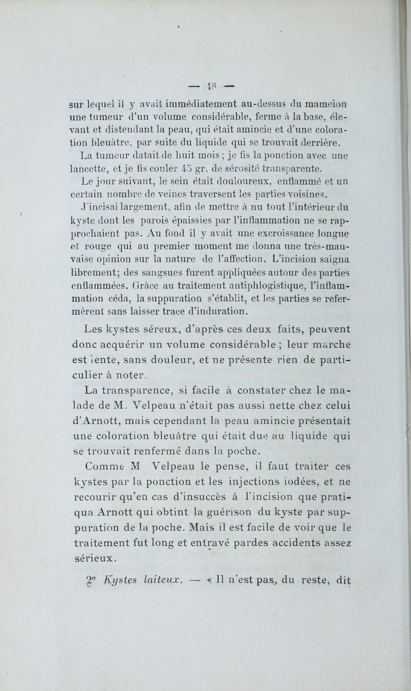 18 sur lequel il y avait immédiatement au-dessus du mamelon une tumeur d’un volume considérable, ferme à la base, éle- vant et distendant la peau, qui était amincie et d’une colora- tion bleuâtre, par suite du liquide qui se trouvait derrière. La tumeur datait de huit mois ; je fis la ponction avec une lancette, et je fis couler 4-5 gr. de sérosité transparente. Le jour suivant, le sein était douloureux, enflammé et un certain nombre de veines traversent les parties voisines. J'incisai largement, afin de mettre à nu tout Fintérieurdu kyste dont les parois épaissies par l’inflammation ne se rap- prochaient pas. Au fond il y avait une excroissance longue et rouge qui au premier moment me donna une très-mau- vaise opinion sur la nature de l’affection. L’incision saigna librement; des sangsues furent appliquées autour des parties enflammées. Grâce au traitement antiphlogistique, l’inflam- mation céda, la suppuration s’établit, et les parties se refer- mèrent sans laisser trace d’induration. Les kystes séreux, d’après ces deux faits, peuvent donc acquérir un volume considérable ; leur marche est iente, sans douleur, et ne présente rien de parti- culier à noter, La transparence, si facile à constater chez le ma- lade de M. Velpeau n’était pas aussi nette chez celui d’Arnott, mais cependant la peau amincie présentait une coloration bleuâtre qui était due au liquide qui se trouvait renfermé dans la poche. Comme M Velpeau le pense, il faut traiter ces kystes par la ponction et les injections iodées, et ne recourir qu’en cas d’insuccès à l’incision que prati- qua Arnott qui obtint la guérison du kyste par sup- puration de la poche. Mais il est facile de voir que le traitement fut long et entravé pardes accidents assez sérieux. 2° Kystes laiteux, — « Il n’est pas, du reste, dit