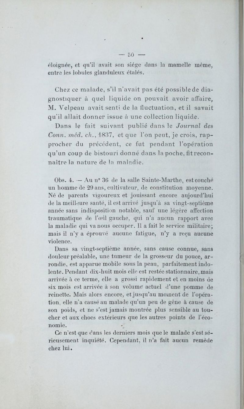 éloignée, et qu’il avait son siège dans la mamelle même, entre les lobules glanduleux étalés. Chez ce malade, s’il n’avait pas été possible de dia- gnostiquer à quel liquide on pouvait avoir affaire, M. Velpeau avait senti de la fluctuation, et il savait qu’il allait donner issue à une collection liquide. Dans le fait suivant publié dans le Journal des Conn. méd. ch., 1837, et que l’on peut, je crois, rap- procher du précédent, ce fut pendant l’opération qu’un coup de bistouri donné dans la poche, fit recon- naître la nature de la maladie. Obs. 4. — Au u° 36 de la salle Sainte-Marthe, est couché un homme de 29 ans, cultivateur, de constitution moyenne. Né de parents vigoureux et jouissant encore aujourd’hui de la meilleure santé, il est arrivé jusqu’à sa vingt-septième année sans indisposition notable, sauf une légère affection traumatique de l’œil gauche, qui n’a aucun rapport avec la maladie qui va nous occuper. Il a fait le service militaire; mais il n’y a éprouvé aucune fatigue, n’y a reçu aucune violence. Dans sa vingt-septième année, sans cause connue, sans douleur préalable, une tumeur de la grosseur du pouce, ar- rondie, est apparue mobile sous la peau, parfaitement indo- lente. Pendant dix-huit mois elle est restée stationnaire, mais arrivée à ce terme, elle a grossi rapidement et en moins de six mois est arrivée à son volume' actuel d’une pomme de reinette. Mais alors encore, et jusqu’au moment de l’opéra- tion, elle n’a causé au malade qu’un peu de gêne à cause de son poids, et ne s’est jamais montrée plus sensible au tou- cher et aux chocs extérieurs que les autres points de l’éco- nomie. Ce n’est que dans les derniers mois que le malade s’est sé- rieusement inquiété. Cependant, il n’a fait aucun remède chez lui.