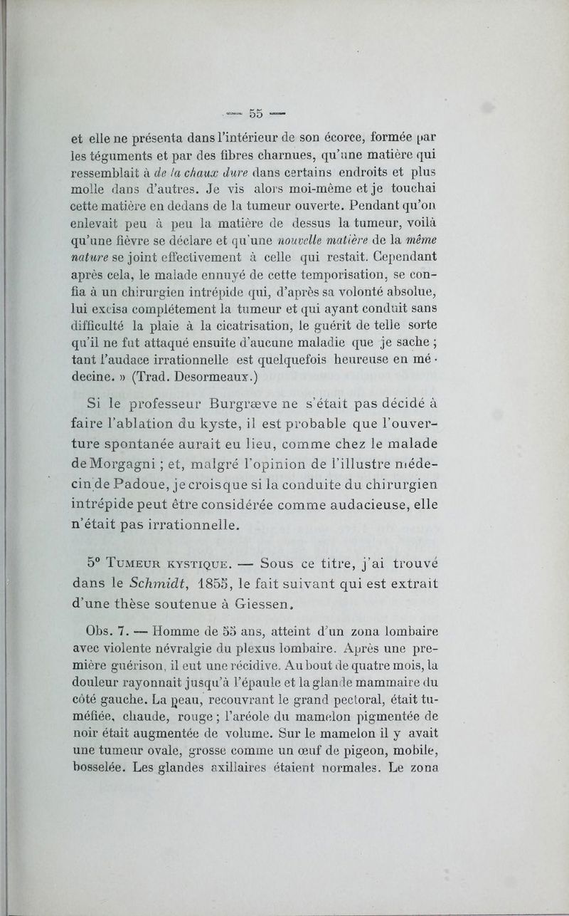 et elle ne présenta dans l’intérieur de son écorce, formée par les téguments et par des fibres charnues, qu’une matière qui ressemblait à de la chaux dure dans certains endroits et plus molle dans d’autres. Je vis alors moi-même et je touchai cette matière en dedans de la tumeur ouverte. Pendant qu’on enlevait peu à peu la matière de dessus la tumeur, voilà qu’une fièvre se déclare et qu’une nouvelle matière de la même nature se joint effectivement à celle qui restait. Cependant après cela, le malade ennuyé de cette temporisation, se con- fia à un chirurgien intrépide qui, d’après sa volonté absolue, lui excisa complètement la tumeur et qui ayant conduit sans difficulté la plaie à la cicatrisation, le guérit de telle sorte qu’il ne fut attaqué ensuite d’aucune maladie que je sache ; tant l’audace irrationnelle est quelquefois heureuse en mé • decine. » (Trad. Desormeaux.) Si le professeur Burgræve ne s’était pas décidé à faire l’ablation du kyste, il est probable que l’ouver- ture spontanée aurait eu lieu, comme chez le malade deMorgagni ; et, malgré l’opinion de l’illustre méde- cin de Padoue, je croisque si la conduite du chirurgien intrépide peut être considérée comme audacieuse, elle n’était pas irrationnelle. 5° Tumeur kystique. — Sous ce titre, j’ai trouvé dans le Schmidt, 1855, le fait suivant qui est extrait d’une thèse soutenue à Giessen. Obs. 7. — Homme de 55 ans, atteint d’un zona lombaire avec violente névralgie du plexus lombaire. Après une pre- mière guérison, il eut une récidive. Au bout de quatre mois, la douleur rayonnait jusqu’à l’épaule et la glande mammaire du côté gauche. La peau, recouvrant le grand pectoral, était tu- méfiée, chaude, rouge ; l’aréole du mamelon pigmentée de noir était augmentée de volume. Sur le mamelon il y avait une tumeur ovale, grosse comme un œuf de pigeon, mobile, bosselée. Les glandes axillaires étaient normales. Le zona