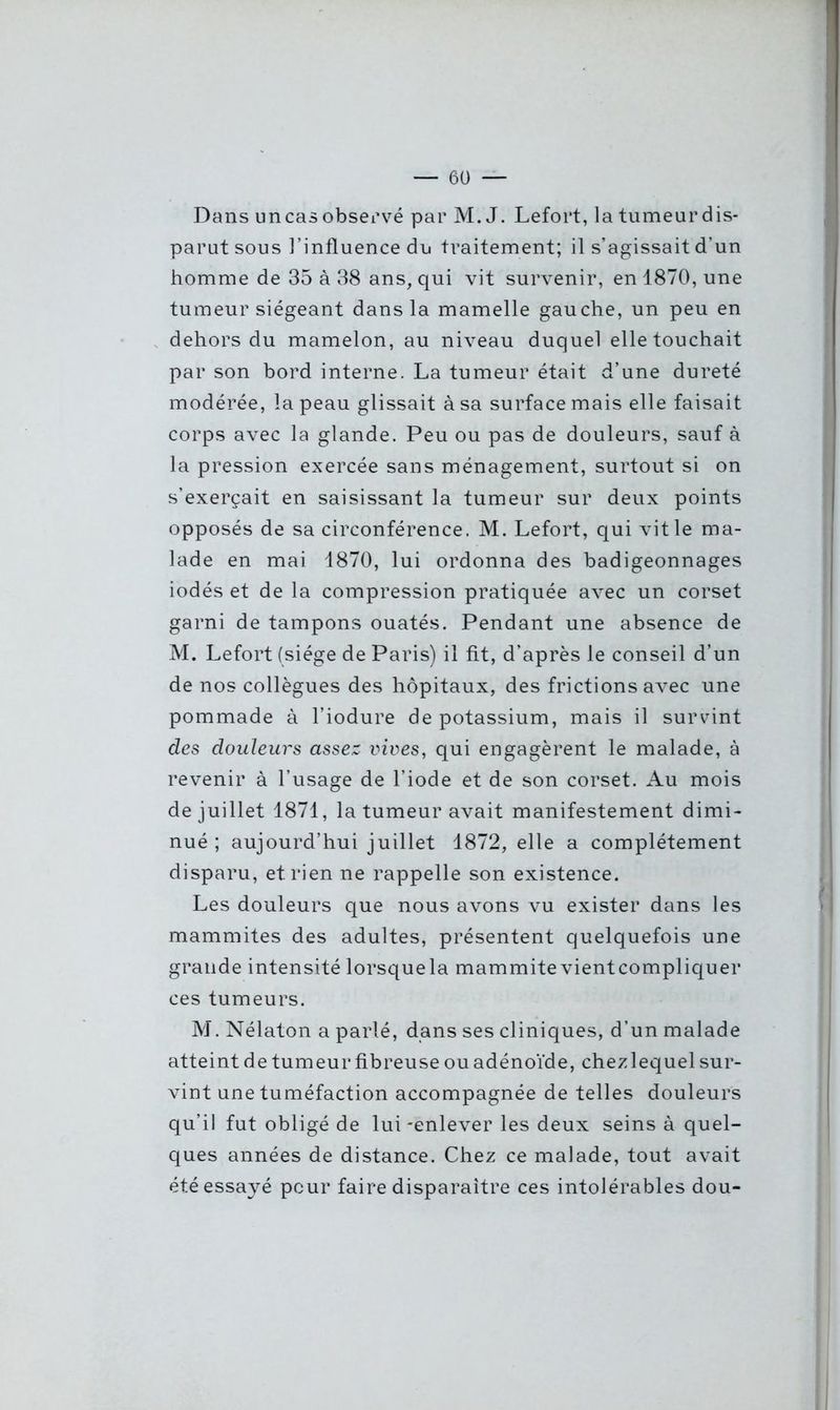 Dans un cas observé par M. J. Lefort, la tumeur dis- parut sous l’influence du traitement; il s’agissait d’un homme de 35 à 38 ans, qui vit survenir, en 1870, une tumeur siégeant dans la mamelle gauche, un peu en dehors du mamelon, au niveau duquel elle touchait par son bord interne. La tumeur était d’une dureté modérée, la peau glissait à sa surface mais elle faisait corps avec la glande. Peu ou pas de douleurs, sauf à la pression exercée sans ménagement, surtout si on s’exercait en saisissant la tumeur sur deux points opposés de sa circonférence. M. Lefort, qui vit le ma- lade en mai 1870, lui ordonna des badigeonnages iodés et de la compression pratiquée avec un corset garni de tampons ouatés. Pendant une absence de M. Lefort (siège de Paris) il fit, d’après le conseil d’un de nos collègues des hôpitaux, des frictions avec une pommade à l’iodure de potassium, mais il survint des douleurs assez vives, qui engagèrent le malade, à revenir à l’usage de l’iode et de son corset. Au mois de juillet 1871, la tumeur avait manifestement dimi- nué; aujourd’hui juillet 1872, elle a complètement disparu, et rien ne rappelle son existence. Les douleurs que nous avons vu exister dans les mammites des adultes, présentent quelquefois une grande intensité lorsquela mammite vientcompliquer ces tumeurs. M. Nélaton a parlé, dans ses cliniques, d’un malade atteint de tumeur fibreuse ou adénoïde, chezlequel sur- vint une tuméfaction accompagnée de telles douleurs qu’il fut obligé de lui-enlever les deux seins à quel- ques années de distance. Chez ce malade, tout avait été essayé peur faire disparaître ces intolérables dou-