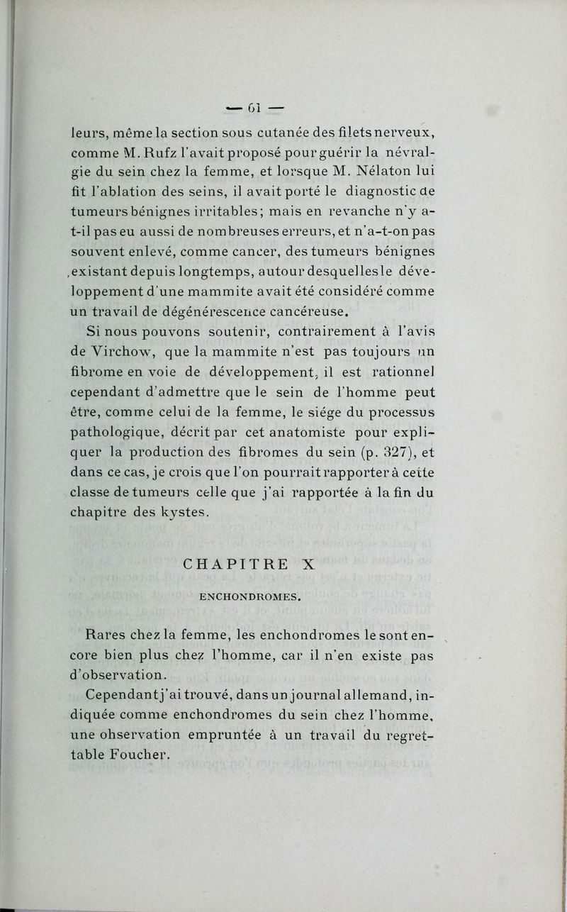 leurs, même la section sous cutanée des filets nerveux, comme M. Rufz l’avait proposé pour guérir la névral- gie du sein chez la femme, et lorsque M. Nélaton lui fit l’ablation des seins, il avait porté le diagnostic de tumeurs bénignes irritables; mais en revanche n’y a- t-il pas eu aussi de nombreuses erreurs, et n’a-t-on pas souvent enlevé, comme cancer, des tumeurs bénignes .existant depuis longtemps, autour desquellesle déve- loppement d’une mammite avait été considéré comme un travail de dégénérescence cancéreuse. Si nous pouvons soutenir, contrairement à l’avis de Virchow, que la mammite n’est pas toujours un fibrome en voie de développement, il est rationnel cependant d’admettre que le sein de l’homme peut être, comme celui de la femme, le siège du processus pathologique, décrit par cet anatomiste pour expli- quer la production des fibromes du sein (p. 327), et dans ce cas, je crois que l’on pourrait rapporter à cette classe de tumeurs celle que j’ai rapportée à la fin du chapitre des kystes. CHAPITRE X ENCHONDROMES. Rares chez la femme, les enchondromes le sont en- core bien plus chez l’homme, car il n’en existe pas d’observation. Cependant j’ai trouvé, dans un journal allemand, in- diquée comme enchondromes du sein chez l’homme, une ohservation empruntée à un travail du regret- table Foucher.