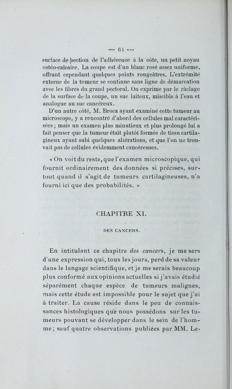 surface de (section de l’adhérence à la cote, un petit noyau ostéo-calcaire. La coupe est d’un blanc rosé assez uniforme, offrant cependant quelques points rougeâtres. L’extrémité externe de la tumeur se continue sans ligne de démarcation avec les fibres du grand pectoral. On exprime par le raclage de la surface de la coupe, un suc laiteux, miscible à l’eau et analogue au suc cancéreux. D’un autre côté, M. Broca ayant examiné cette tumeur au microscope, y a rencontré d’abord des cellules mal caractéri- sées ; mais un examen plus minutieux et plus prolongé lui a fait penser que la tumeur était plutôt formée de tissu cartila- gineux ayant subi quelques altérations, et que l’on ne trou- vait pas de cellules évidemment cancéreuses. « On voit du reste, que l’examen microscopique, qui fournit ordinairement des données si précises, sur- tout quand il s’agit de tumeurs cartilagineuses, n’a fourni ici que des probabilités. » CHAPITRE XI. DES CANCERS. En intitulant ce chapitre des cancers, je me sers d’une expression qui, tous les jours, perd de sa valeur dans le langage scientifique, et je me serais beaucoup plus conformé aux opinions actuelles si j’avais étudié séparément chaque espèce de tumeurs malignes, mais cette étude est impossible pour le sujet que j’ai à traiter. La cause réside dans le peu de connais- sances histologiques que nous possédons sur les tu- meurs pouvant se développer dans le sein de l’hom- me ; sauf quatre observations publiées par MM. Le-