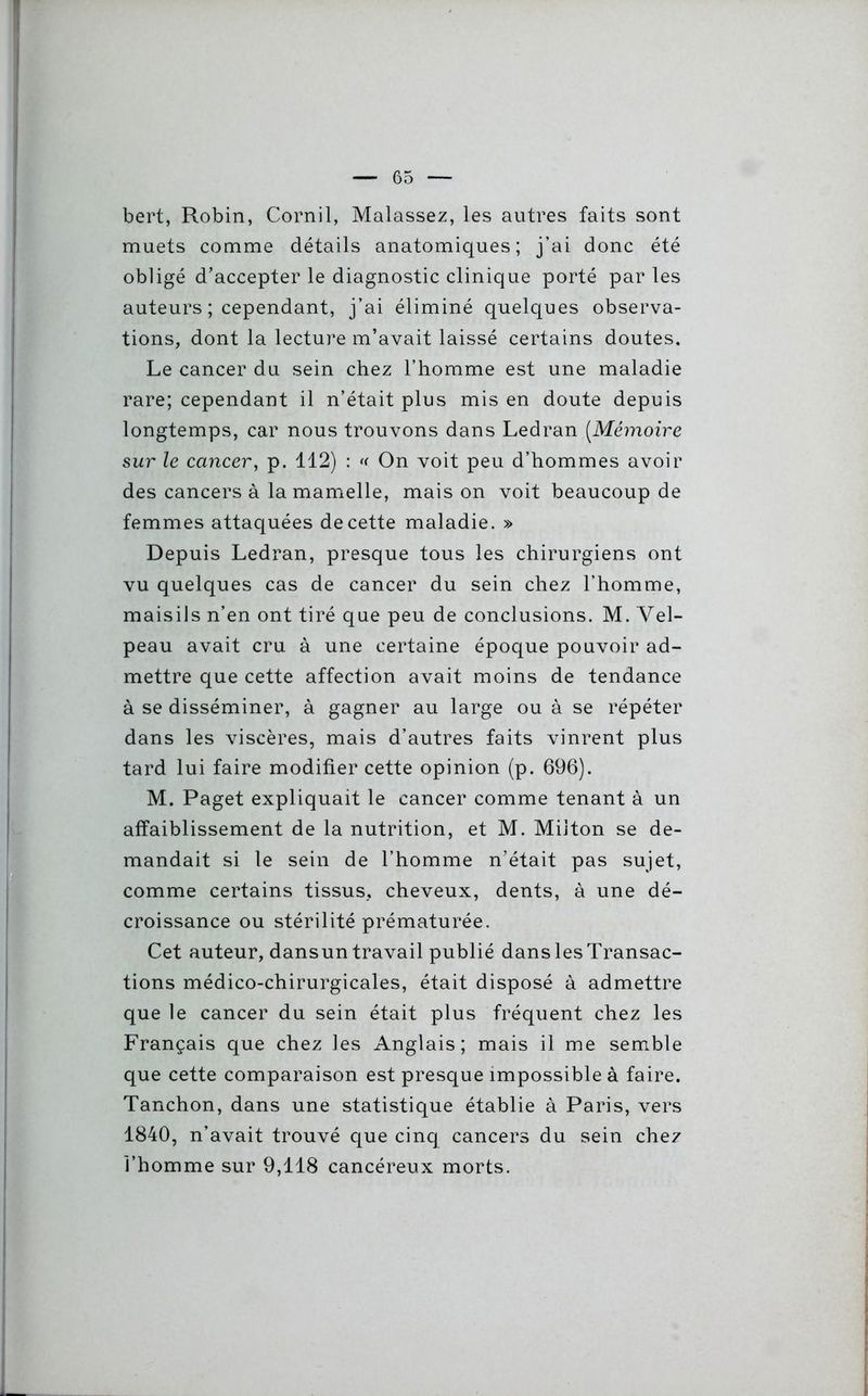 bert, Robin, Cornil, Malassez, les autres faits sont muets comme détails anatomiques; j’ai donc été obligé d'accepter le diagnostic clinique porté par les auteurs ; cependant, j’ai éliminé quelques observa- tions, dont la lecture m’avait laissé certains doutes. Le cancer du sein chez l’homme est une maladie rare; cependant il n’était plus mis en doute depuis longtemps, car nous trouvons dans Ledran (Mémoire sur le cancer, p. 112) : « On voit peu d’hommes avoir des cancers à la mamelle, mais on voit beaucoup de femmes attaquées de cette maladie. » Depuis Ledran, presque tous les chirurgiens ont vu quelques cas de cancer du sein chez l’homme, maisils n’en ont tiré que peu de conclusions. M. Vel- peau avait cru à une certaine époque pouvoir ad- mettre que cette affection avait moins de tendance à se disséminer, à gagner au large ou à se répéter dans les viscères, mais d’autres faits vinrent plus tard lui faire modifier cette opinion (p. 696). M. Paget expliquait le cancer comme tenant à un affaiblissement de la nutrition, et M. Miiton se de- mandait si le sein de l’homme n’était pas sujet, comme certains tissus, cheveux, dents, à une dé- croissance ou stérilité prématurée. Cet auteur, dansun travail publié dans les Transac- tions médico-chirurgicales, était disposé à admettre que le cancer du sein était plus fréquent chez les Français que chez les Anglais; mais il me semble que cette comparaison est presque impossible à faire. Tanchon, dans une statistique établie à Paris, vers 1840, n’avait trouvé que cinq cancers du sein chez l’homme sur 9,118 cancéreux morts.