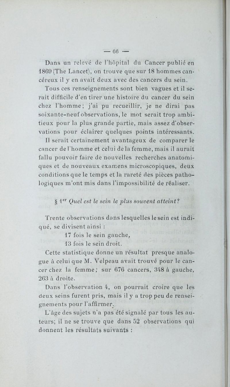 Dans un relevé de l’hôpital du Cancer publié en 1869 (The Lancet), on trouve que sur 18 hommes can- céreux il y en avait deux avec des cancers du sein. Tous ces renseignements sont bien vagues et il se- rait difficile d’en tirer une histoire du cancer du sein chez l’homme; j’ai pu recueillir, je ne dirai pas soixante-neuf observations, le mot serait trop ambi- tieux pour la plus grande partie, mais assez d’obser- vations pour éclairer quelques points intéressants. Il serait certainement avantageux de comparer le cancer de l’homme et celui de la femme, mais il aurait fallu pouvoir faire de nouvelles recherches anatomi- ques et de nouveaux examens microscopiques, deux conditions que le temps et la rareté des pièces patho- logiques m’ont mis dans l’impossibilité de réaliser. § 1er Quel est le sein le plus souvent atteint? Trente observations dans lesquelles le sein est indi- qué, se divisent ainsi : 17 fois le sein gauche, 13 fois le sein droit. Cette statistique donne un résultat presque analo- gue à celui que M. Velpeau avait trouvé pour le can- cer chez la femme; sur 676 cancers, 348 à gauche, 263 à droite. Dans l’observation 4, on pourrait croire que les deux seins furent pris, mais il y a trop peu de rensei- gnements pour l’affirmer. L’âge des sujets n’a pas été signalé par tous les au- teurs; il ne se trouve que dans 52 observations qui donnent les résultats suivants :