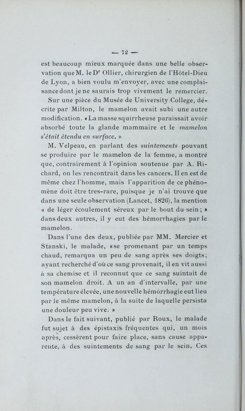 est beaucoup mieux marquée dans une belle obser- vation queM. leDr Ollier, chirurgien de l’Hôtel-Dieu de Lyon, a bien voulu m’envoyer, avec une complai- sance dont je ne saurais trop vivement le remercier. Sur une pièce du Musée de University College, dé- crite par Milton, le mamelon avait subi une autre modification. «Lamasse squirrheuse paraissait avoir absorbé toute la glande mammaire et le mamelon s'était étendu en surface. » M. Velpeau, en parlant des suintements pouvant se produire par le mamelon de la femme, a montré que, contrairement à l’opinion soutenue par A. Ri- chard, on les rencontrait dans les cancers. Il en est de même chez l’homme, mais l’apparition de ce phéno- mène doit être tres-rare, puisque je n’ai trouvé que dans une seule observation (Lancet, 1826), la mention « de léger écoulement séreux par le bout du sein; » dans deux autres, il y eut des hémorrhagies parle mamelon. Dans l’une des deux, publiée par MM. Mercier et Stanski, le malade, «se promenant par un temps chaud, remarqua un peu de sang après ses doigts; ayant recherché d’où ce sang provenait, il en vit aussi à sa chemise et il reconnut que ce sang suintait de son mamelon droit. A un an d’intervalle, par une température élevée, une nouvelle hémorrhagie eut lieu par le même mamelon, à la suite de laquelle persista une douleur peu vive. » Dans le fait suivant, publié par Roux, le malade fut sujet à des épistaxis fréquentes qui, un mois après, cessèrent pour faire place, sans cause appa- rente, à des suintements de sang par le sein. Ces