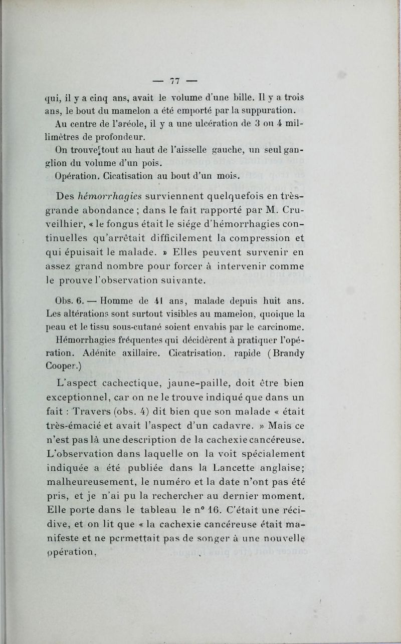 qui, il y a cinq ans, avait le volume d’une bille. 11 y a trois ans, le bout du mamelon a été emporté par la suppuration. Au centre de l’aréole, il y a une ulcération de 3 ou 4 mil- limètres de profondeur. On trouve^tout au haut de l’aisselle gauche, un seul gan- glion du volume d’un pois. Opération. Cicatisation au bout d’un mois. Des hémorrhagies surviennent quelquefois en très- grande abondance ; dans le fait rapporté par M. Cru- veilhier, « le fongus était le siège d’hémorrhagies con- tinuelles qu’arrêtait difficilement la compression et qui épuisait le malade. » Elles peuvent survenir en assez grand nombre pour forcer à intervenir comme le prouve l’observation suivante. Obs. 6. — Homme de 41 ans, malade depuis huit ans. Les altérations sont surtout visibles au mameion, quoique la peau et le tissu sous-cutané soient envahis par le carcinome. Hémorrhagies fréquentes qui décidèrent à pratiquer l’opé- ration. Adénite axillaire. Cicatrisation, rapide (Brandy Cooper.) L’aspect cachectique, jaune-paille, doit être bien exceptionnel, car on ne le trouve indiqué que dans un fait : Travers (obs. 4) dit bien que son malade « était très-émacié et avait l’aspect d’un cadavre. » Mais ce n’est pas là une description de la cachexie cancéreuse. L’observation dans laquelle on la voit spécialement indiquée a été publiée dans la Lancette anglaise; malheureusement, le numéro et la date n’ont pas été pris, et je n’ai pu la rechercher au dernier moment. Elle porte dans le tableau le n° 16. C’était une réci- dive, et on lit que « la cachexie cancéreuse était ma- nifeste et ne permettait pas de songer à une nouvelle ppération.