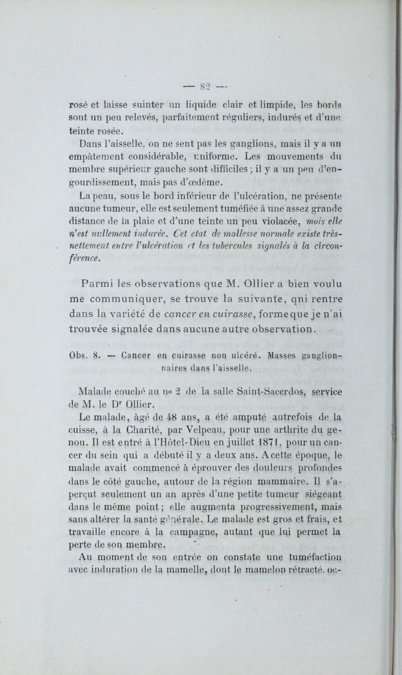 rosé et laisse suinter un liquide clair et limpide, les bords sont un peu relevés, parfaitement réguliers, indurés et d’une teinte rosée. Dans Faisselle, on ne sent pas les ganglions, mais il y a un empâtement considérable, i:niforme. Les mouvements du membre supérieur gauche sont difficiles ; il y a un peu d’en- gourdissement, mais pas d’œdème. La peau, sous le bord inférieur de Fulcération, ne présente aucune tumeur, elle est seulement tuméfiée à une assez grande distance de la plaie et d’une teinte un peu violacée, mois elle n'est nullement indurée. Cet état de mollesse normale existe très- nettement entre Vulcération et les tubercules signalés à la circon- férence. Parmi les observations que M. Ollier a bien voulu me communiquer, se trouve la suivante, qni rentre dans la variété de cancer en cuirasse, forme que je n’ai trouvée signalée dans aucune autre observation. Obs. 8. — Cancer en cuirasse non ulcéré. Masses ganglion- naires dans faisselle. Malade couché au no 2 de la salle Saint-Sacerdos, service de M. le Dr Ollier. Le malade, âgé de 48 ans, a été amputé autrefois de la cuisse, à la Charité, par Velpeau, pour une arthrite du ge- nou. Il est entré à l’HôteLDieu en juillet 1871, pour un can- cer du sein qui a débuté il y a deux ans. A cette époque, le malade avait commencé à éprouver des douleurs profondes dans le côté gauche, autour de la région mammaire. Il s’a- perçut seulement un an après d’une petite tumeur siégeant dans le même point ; elle augmenta progressivement, mais sans altérer la santé générale. Le malade est gros et frais, et travaille encore à la campagne, autant que lui permet la perte de son membre. Au moment de son entrée on constate une tuméfaction avec induration de la mamelle, dont le mamelon rétracté, oc-
