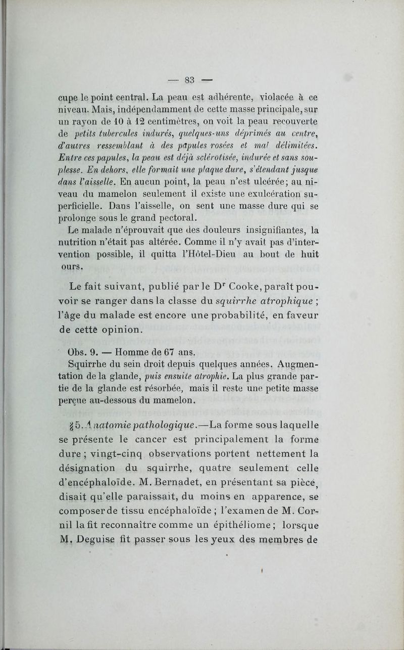 cupe le point central. La peau est adhérente, violacée à ce niveau. Mais, indépendamment de cette masse principale, sur un rayon de 10 à 12 centimètres, on voit la peau recouverte de petits tubercules indurés, quelques-uns déprimés au centre, d'autres ressemblant à des papules rosées et mal délimitées. Entre ces papules, la peau est déjà sclérotisée, indurée et sans sou- plesse. En dehors, elle formait une plaque dure, s étendant jusque dans Vaisselle. En aucun point, la peau n’est ulcérée; au ni- veau du mamelon seulement il existe une exulcération su- perficielle. Dans l’aisselle, on sent une masse dure qui se prolonge sous le grand pectoral. Le malade n’éprouvait que des douleurs insignifiantes, la nutrition n’était pas altérée. Comme il n’y avait pas d’inter- vention possible, il quitta l’Hôtel-Dieu au bout de huit ours. Le fait suivant, publié parle Dr Cooke, paraît pou- voir se ranger dans la classe du squirrhe atrophique ; l’âge du malade est encore une probabilité, en faveur de cette opinion. Obs. 9. — Homme de 67 ans. Squirrhe du sein droit depuis quelques années. Augmen- tation de la glande, puis ensuite atrophie. La plus grande par- tie de la glande est résorbée, mais il reste une petite masse perçue au-dessous du mamelon. g 5 .Anatomie pathologique.—La forme sous laquelle se présente le cancer est principalement la forme dure ; vingt-cinq observations portent nettement la désignation du squirrhe, quatre seulement celle d’encéphaloïde. M.Bernadet, en présentant sa pièce? disait qu’elle paraissait, du moins en apparence, se composer de tissu encéphaloïde ; l’examen de M. Cor- nil la fit reconnaître comme un épithéliome; lorsque M. Déguisé fit passer sous les yeux des membres de i