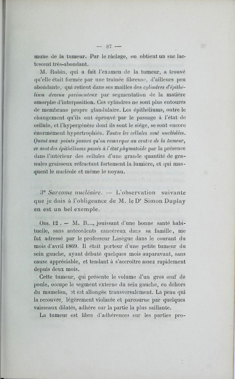 — 87 — / mune de la tumeur. Par le raclage, on obtient un suc lac- tescent très-abondant. M. Robin, qui a fait l’examen de la tumeur, a trouvé qu’elle était formée par une traînée fibreuse, d’ailleurs peu abondante, qui retient dans ses mailles des cylindres d'épithé- lium devenu pavimenteux par segmentation de la matière amorphe d’interposition. Ces cylindres ne sont plus entourés de membrane propre glandulaire. Les épithéliums, outre le changement qu’ils ont éprouvé par le passage à l’état de cellule, et l’hypergénèse dont ils sont le siège, se sont encore énormément hypertrophiés. Toutes les cellules sont nucléolées. Quant aux points jaunes qu’on remarque au centre de la tumeur, ce sont des épithéliums passés à iétatphymatoïde par la présence dans l’intérieur des cellules d’une grande quantité de gra- nules graisseux réfractant fortement la lumière, et qui mas- quent le nucléole et même le noyau. 3° Sarcome nucléaire. — L’observation suivante que je dois à l’obligeance de M. le Dr Simon Duplay en est un bel exemple. Obs. 12 . — M. B..., jouissant d’une bonne santé habi- tuelle, sans antécédents cancéreux dans sa famille, me fut adressé par le professeur Lasègue dans le courant du mois d’avril 1869. Il était porteur d’une petite tumeur du sein gauche, ayant débuté quelques mois auparavant, sans cause appréciable, et tendant à s’accroître assez rapidement depuis deux mois. Cette tumeur, qui présente le volume d’un gros œuf de poule, occupe le segment externe du sein gauche, en dehors du mamelon, et est allongée transversalement. La peau qui la recouvre, légèrement violacée et parcourue par quelques vaisseaux dilatés, adhère sur la partie la plus saillante. La tumeur est libre d'adhérences sur les parties pro-