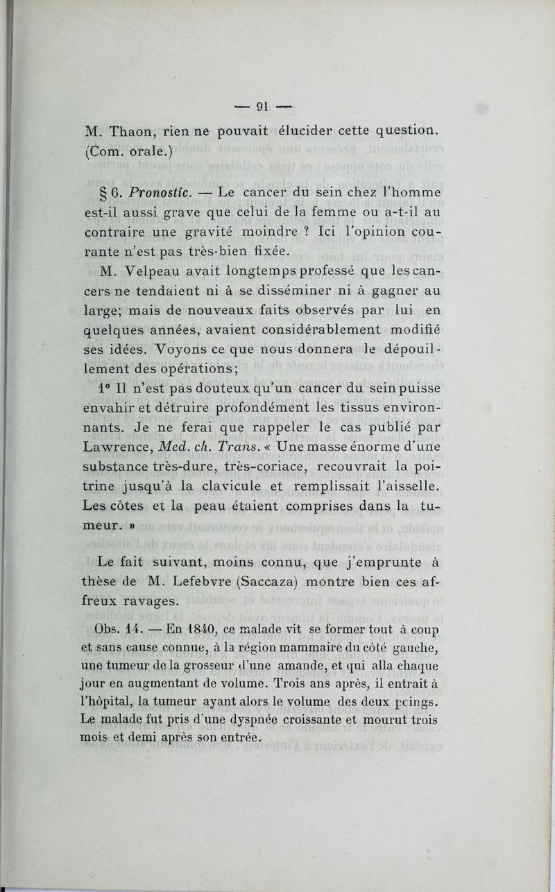 M. Thaon, rien ne pouvait élucider cette question. (Com. orale.) § 6. Pronostic. — Le cancer du sein chez l’homme est-il aussi grave que celui de la femme ou a-t-il au contraire une gravité moindre ? Ici l’opinion cou- rante n’est pas très-bien fixée. M. Velpeau avait longtemps professé que les can- cers ne tendaient ni à se disséminer ni à gagner au large; mais de nouveaux faits observés par lui en quelques années, avaient considérablement modifié ses idées. Voyons ce que nous donnera le dépouil- lement des opérations; 1° Il n’est pas douteux qu’un cancer du sein puisse envahir et détruire profondément les tissus environ- nants. Je ne ferai que rappeler le cas publié par Lawrence, Med. ch. Trans. « Une masse énorme d’une substance très-dure, très-coriace, recouvrait la poi- trine jusqu’à la clavicule et remplissait l’aisselle. Les côtes et la peau étaient comprises dans la tu- meur. » Le fait suivant, moins connu, que j’emprunte à thèse de M. Lefebvre (Saccaza) montre bien ces af- freux ravages. Obs. 14. — En 1840, ce malade vit se former tout à coup et sans cause connue, à la région mammaire du côté gauche, une tumeur de la grosseur d’une amande, et qui alla chaque jour en augmentant de volume. Trois ans après, il entrait à l’hôpital, la tumeur ayant alors le volume des deux pcings. Le malade fut pris d’une dyspnée croissante et mourut trois mois et demi après son entrée.