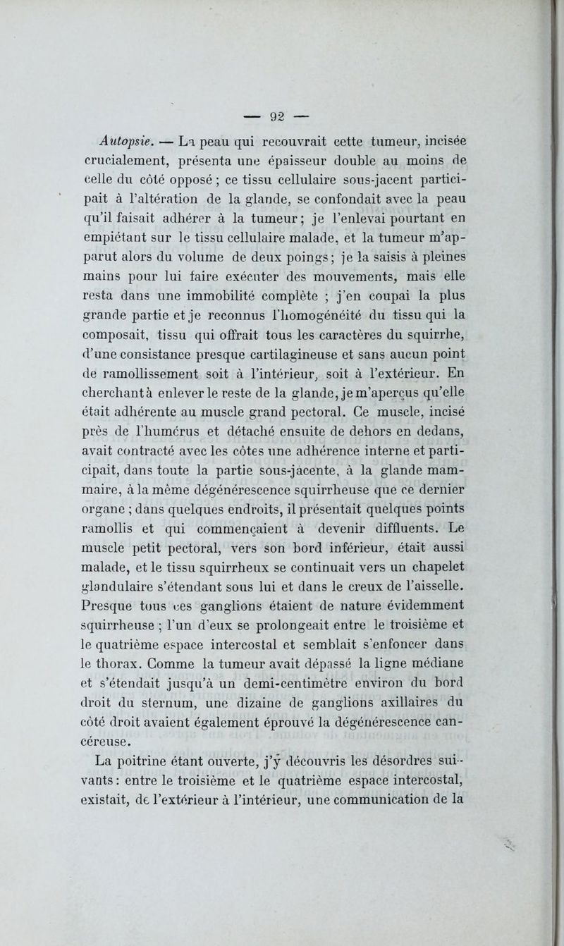 Autopsie. — La peau qui recouvrait cette tumeur, incisée crucialement, présenta une épaisseur double au moins de celle du côté opposé ; ce tissu cellulaire sous-jacent partici- pait à l’altération de la glande, se confondait avec la peau qu’il faisait adhérer à la tumeur; je l’enlevai pourtant en empiétant sur le tissu cellulaire malade, et la tumeur m’ap- parut alors du volume de deux poings; je la saisis à pleines mains pour lui faire exécuter des mouvements, mais elle resta dans une immobilité complète ; j’en coupai la plus grande partie et je reconnus l'homogénéité du tissu qui la composait, tissu qui offrait tous les caractères du squirrhe, d’une consistance presque cartilagineuse et sans aucun point de ramollissement soit à l’intérieur, soit à l’extérieur. En cherchantà enlever le reste de la glande, je m’aperçus qu’elle était adhérente au muscle grand pectoral. Ce muscle, incisé près de l’humérus et détaché ensuite de dehors en dedans, avait contracté avec les côtes une adhérence interne et parti- cipait, dans toute la partie sous-jacente, à la glande mam- maire, à la même dégénérescence squirrheuse que ce dernier organe ; dans quelques endroits, il présentait quelques points ramollis et qui commençaient à devenir diffluents. Le muscle petit pectoral, vers son bord inférieur, était aussi malade, et le tissu squirrheux se continuait vers un chapelet glandulaire s’étendant sous lui et dans le creux de l’aisselle. Presque tous ces ganglions étaient de nature évidemment squirrheuse ; l’un d’eux se prolongeait entre le troisième et le quatrième espace intercostal et semblait s’enfoncer dans le thorax. Comme la tumeur avait dépassé la ligne médiane et s’étendait jusqu’à un demi-centimètre environ du bord droit du sternum, une dizaine de ganglions axillaires du côté droit avaient également éprouvé la dégénérescence can- céreuse. La poitrine étant ouverte, j’ÿ découvris les désordres sui - vants : entre le troisième et le quatrième espace intercostal, existait, de l’extérieur à l’intérieur, une communication de la