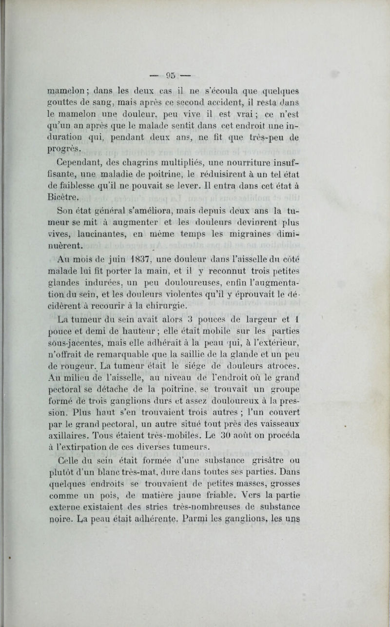 mamelon; clans les deux cas il ne s’écoula que quelques gouttes de sang, mais après ce second accident, il resta dans le mamelon une douleur, peu vive il est vrai ; ce n’est qu’un an après que le malade sentit dans cet endroit une in- duration qui, pendant deux ans, ne fit que très-peu de progrès. Cependant, des chagrins multipliés, une nourriture insuf- fisante, une maladie de poitrine, le réduisirent à un tel état de faiblesse qu’il ne pouvait se lever. Il entra dans cet état à Bicêtre. Son état général s’améliora, mais depuis deux ans la tu- meur se mit à augmenter et les douleurs devinrent plus vives, lancinantes, en même temps les migraines dimi- nuèrent. Au mois de juin 1837, une douleur dans l’aisselle du côté malade lui fit porter la main, et il y reconnut trois petites glandes indurées, un peu douloureuses, enfin l’augmenta- tion du sein, et les douleurs violentes qu’il y éprouvait le dé- cidèrent à recourir à la chirurgie. La tumeur du sein avait alors 3 pouces de largeur et 1 pouce et demi de hauteur ; elle était mobile sur les parties sôus-jacentes, mais elle adhérait à la peau qui, à l’extérieur, n’offrait de remarquable que la saillie de la glande et un peu de rougeur. La tumeur était le siège de douleurs atroces. Au milieu de l’aisselle, au niveau de l’endroit où le grand pectoral se détache de la poitrine, se trouvait un groupe formé de trois ganglions durs et assez douloureux à la pres- sion. Plus haut s’en trouvaient trois autres ; l’un couvert par le grand pectoral, un autre situé tout près des vaisseaux axillaires. Tous étaient très-mobiles. Le 30 août on procéda à l’extirpation de ces diverses tumeurs. Celle du sein était formée d’une substance grisâtre ou plutôt d’un blanc très-mat, dure dans toutes ses parties. Dans quelques endroits se trouvaient de petites masses, grosses comme un pois, de matière jaune friable. Vers la partie externe existaient des stries très-nombreuses de substance noire. La peau était adhérente. Parmi les ganglions, les uns