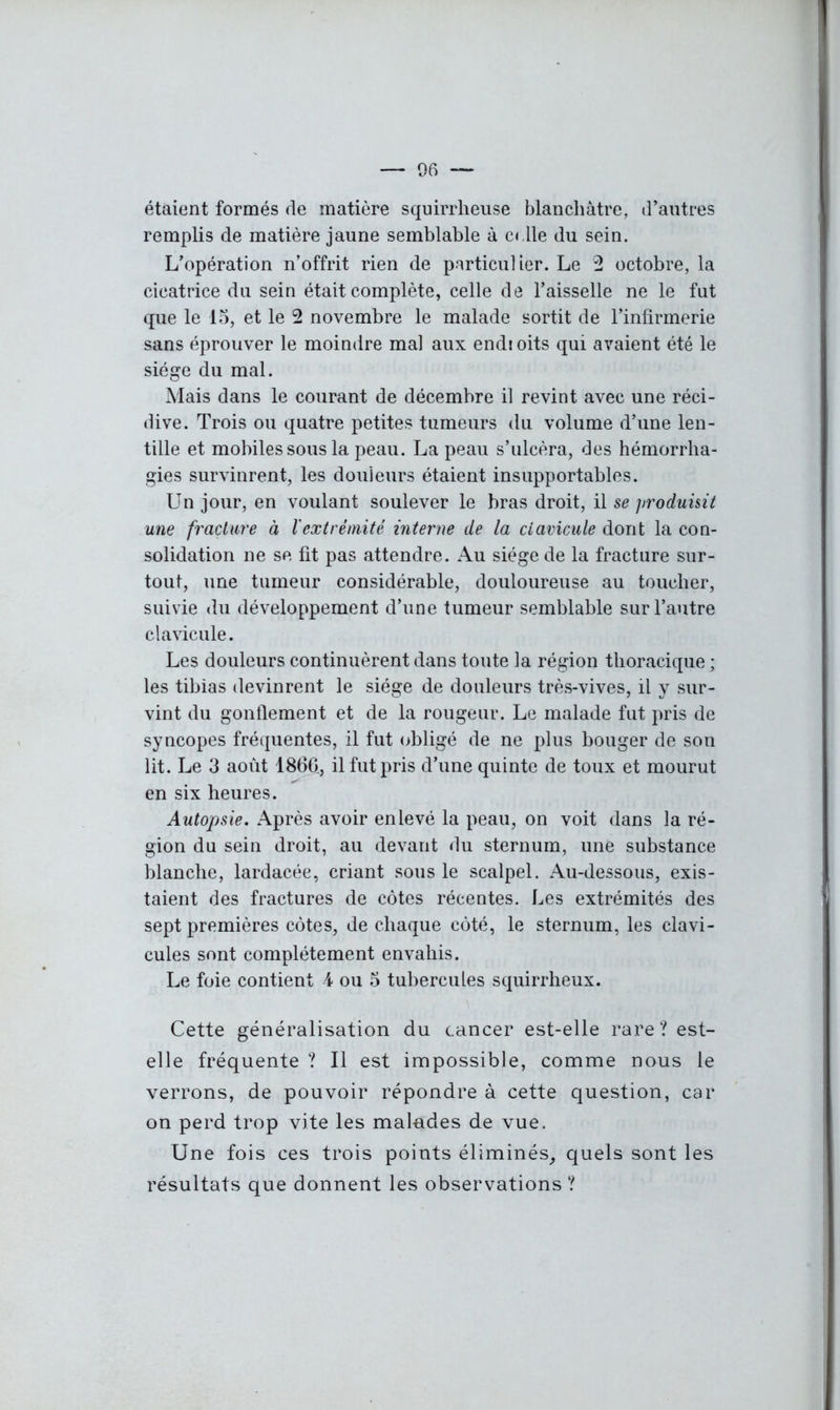 — 06 — étaient formés de matière squirrheuse blanchâtre, d’autres remplis de matière jaune semblable à celle du sein. L’opération n’offrit rien de particulier. Le 2 octobre, la cicatrice du sein était complète, celle de l’aisselle ne le fut que le 15, et le 2 novembre le malade sortit de l’infirmerie sans éprouver le moindre mal aux endioits qui avaient été le siège du mal. Mais dans le courant de décembre il revint avec une réci- dive. Trois ou quatre petites tumeurs du volume d’une len- tille et mobiles sous la peau. La peau s’ulcéra, des hémorrha- gies survinrent, les douleurs étaient insupportables. Un jour, en voulant soulever le bras droit, il se produisit une fracture à l'extrémité interne de la clavicule dont la con- solidation ne se fit pas attendre. Au siège de la fracture sur- tout, une tumeur considérable, douloureuse au toucher, suivie du développement d’une tumeur semblable sur l’autre clavicule. Les douleurs continuèrent dans toute la région thoracique ; les tibias devinrent le siège de douleurs très-vives, il y sur- vint du gonflement et de la rougeur. Le malade fut pris de syncopes fréquentes, il fut obligé de ne plus bouger de son lit. Le 3 août 1866., il fut pris d’une quinte de toux et mourut en six heures. Autopsie. Après avoir enlevé la peau, on voit dans la ré- gion du sein droit, au devant du sternum, une substance blanche, lardacée, criant sous le scalpel. Au-dessous, exis- taient des fractures de côtes récentes. Les extrémités des sept premières côtes, de chaque côté, le sternum, les clavi- cules sont complètement envahis. Le foie contient 4 ou 5 tubercules squirrheux. Cette généralisation du cancer est-elle rare? est- elle fréquente ? Il est impossible, comme nous le verrons, de pouvoir répondre à cette question, car on perd trop vite les malades de vue. Une fois ces trois points éliminés, quels sont les résultats que donnent les observations ?