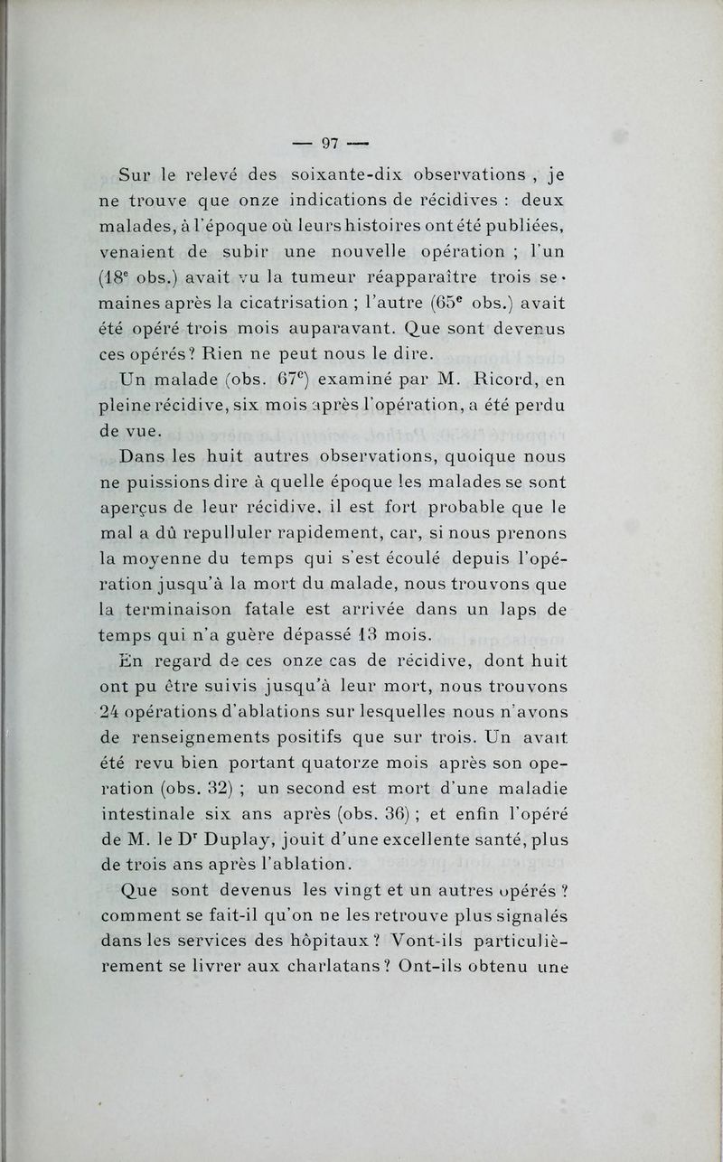 Sur le relevé des soixante-dix observations , je ne trouve que onze indications de récidives : deux malades, àl’époque où leurs histoires ontété publiées, venaient de subir une nouvelle opération ; l’un (18e obs.) avait vu la tumeur réapparaître trois se» maines après la cicatrisation; l’autre (65e obs.) avait été opéré trois mois auparavant. Que sont devenus ces opérés? Rien ne peut nous le dire. Un malade (obs. 67e) examiné par M. Ricord, en pleine récidive, six mois après l’opération, a été perdu de vue. Dans les huit autres observations, quoique nous ne puissions dire à quelle époque les malades se sont aperçus de leur récidive, il est fort probable que le mal a dû repulluler rapidement, car, si nous prenons la moyenne du temps qui s’est écoulé depuis l’opé- ration jusqu’à la mort du malade, nous trouvons que la terminaison fatale est arrivée dans un laps de temps qui n’a guère dépassé 13 mois. En regard de ces onze cas de récidive, dont huit ont pu être suivis jusqu’à leur mort, nous trouvons 24 opérations d’ablations sur lesquelles nous n’avons de renseignements positifs que sur trois. Un avait été revu bien portant quatorze mois après son ope- ration (obs. 32) ; un second est mort d’une maladie intestinale six ans après (obs. 36) ; et enfin l’opéré de M. le Dr Duplay, jouit d’une excellente santé, plus de trois ans après l’ablation. Que sont devenus les vingt et un autres opérés ? comment se fait-il qu’on ne les retrouve plus signalés dans les services des hôpitaux? Vont-ils particuliè- rement se livrer aux charlatans? Ont-ils obtenu une