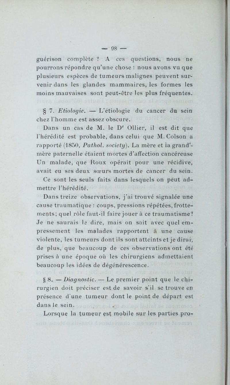 guérison complète ? A ces questions, nous ne pourrons répondre qu’une chose : nous avons vu que plusieurs espèces de tumeurs malignes peuvent sur- venir dans les glandes mammaires, les formes les moins mauvaises sont peut-être les plus fréquentes. § 7. Etiologie. — L’étiologie du cancer du sein chez l’homme est assez obscure. Dans un cas de M. le Dr Ollier, il est dit que l’hérédité est probable, dans celui que M. Colson a rapporté (1850, Pathol, society). La mère et ia grand'- mère paternelle étaient mortes d’affection cancéreuse Un malade, que Roux opérait pour une récidive, avait eu ses deux sœurs mortes de cancer du sein. Ce sont les seuls faits dans lesquels on peut ad- mettre l’hérédité. Dans treize observations, j’ai trouvé signalée une cause traumatique : coups, pressions répétées, frotte- ments; quel rôle faut-il faire jouer à ce traumatisme? Je ne saurais le dire, mais on sait avec quel em- pressement les malades rapportent à une cause violente, les tumeurs dont ils sont atteints et je dirai, de plus, que beaucoup de ces observations ont été prises à une époque où les chirurgiens admettaient beaucoup les idées de dégénérescence. § 8. —Diagnostic. — Le premier point que le chi- rurgien doit préciser est de savoir s’il se trouve en présence d’une tumeur dont le point de départ est dans le sein. Lorsque la tumeur est mobile sur les parties pro-